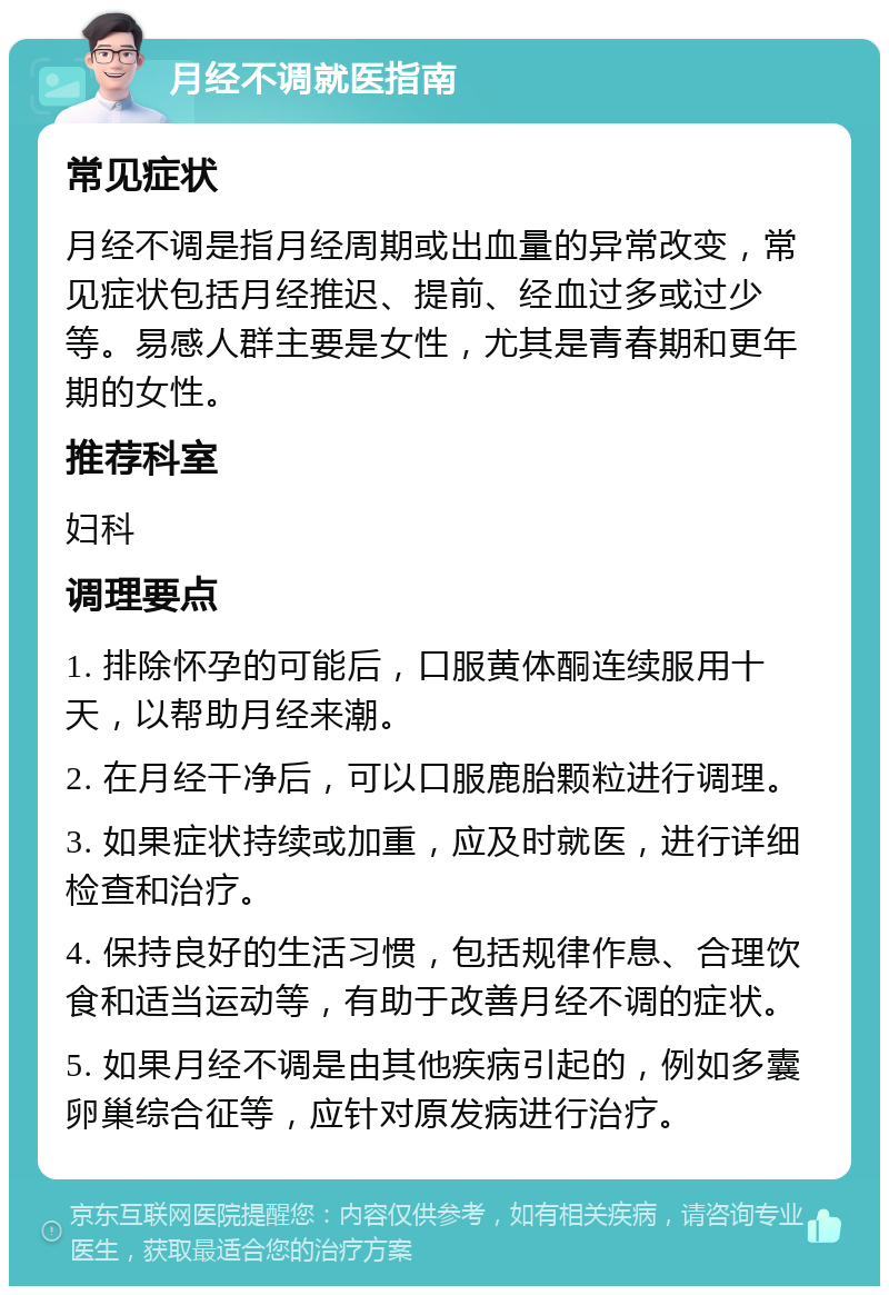 月经不调就医指南 常见症状 月经不调是指月经周期或出血量的异常改变，常见症状包括月经推迟、提前、经血过多或过少等。易感人群主要是女性，尤其是青春期和更年期的女性。 推荐科室 妇科 调理要点 1. 排除怀孕的可能后，口服黄体酮连续服用十天，以帮助月经来潮。 2. 在月经干净后，可以口服鹿胎颗粒进行调理。 3. 如果症状持续或加重，应及时就医，进行详细检查和治疗。 4. 保持良好的生活习惯，包括规律作息、合理饮食和适当运动等，有助于改善月经不调的症状。 5. 如果月经不调是由其他疾病引起的，例如多囊卵巢综合征等，应针对原发病进行治疗。