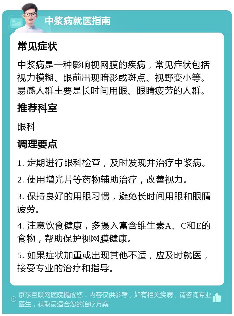 中浆病就医指南 常见症状 中浆病是一种影响视网膜的疾病，常见症状包括视力模糊、眼前出现暗影或斑点、视野变小等。易感人群主要是长时间用眼、眼睛疲劳的人群。 推荐科室 眼科 调理要点 1. 定期进行眼科检查，及时发现并治疗中浆病。 2. 使用增光片等药物辅助治疗，改善视力。 3. 保持良好的用眼习惯，避免长时间用眼和眼睛疲劳。 4. 注意饮食健康，多摄入富含维生素A、C和E的食物，帮助保护视网膜健康。 5. 如果症状加重或出现其他不适，应及时就医，接受专业的治疗和指导。