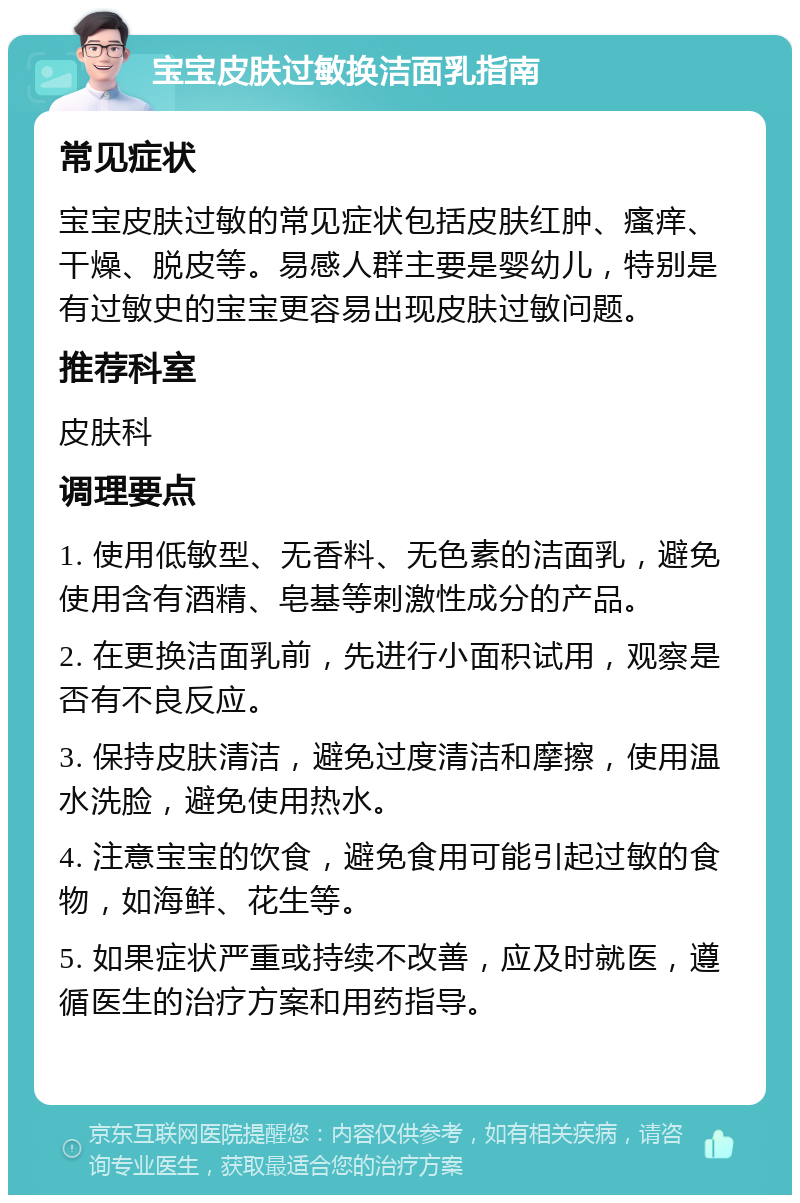 宝宝皮肤过敏换洁面乳指南 常见症状 宝宝皮肤过敏的常见症状包括皮肤红肿、瘙痒、干燥、脱皮等。易感人群主要是婴幼儿，特别是有过敏史的宝宝更容易出现皮肤过敏问题。 推荐科室 皮肤科 调理要点 1. 使用低敏型、无香料、无色素的洁面乳，避免使用含有酒精、皂基等刺激性成分的产品。 2. 在更换洁面乳前，先进行小面积试用，观察是否有不良反应。 3. 保持皮肤清洁，避免过度清洁和摩擦，使用温水洗脸，避免使用热水。 4. 注意宝宝的饮食，避免食用可能引起过敏的食物，如海鲜、花生等。 5. 如果症状严重或持续不改善，应及时就医，遵循医生的治疗方案和用药指导。