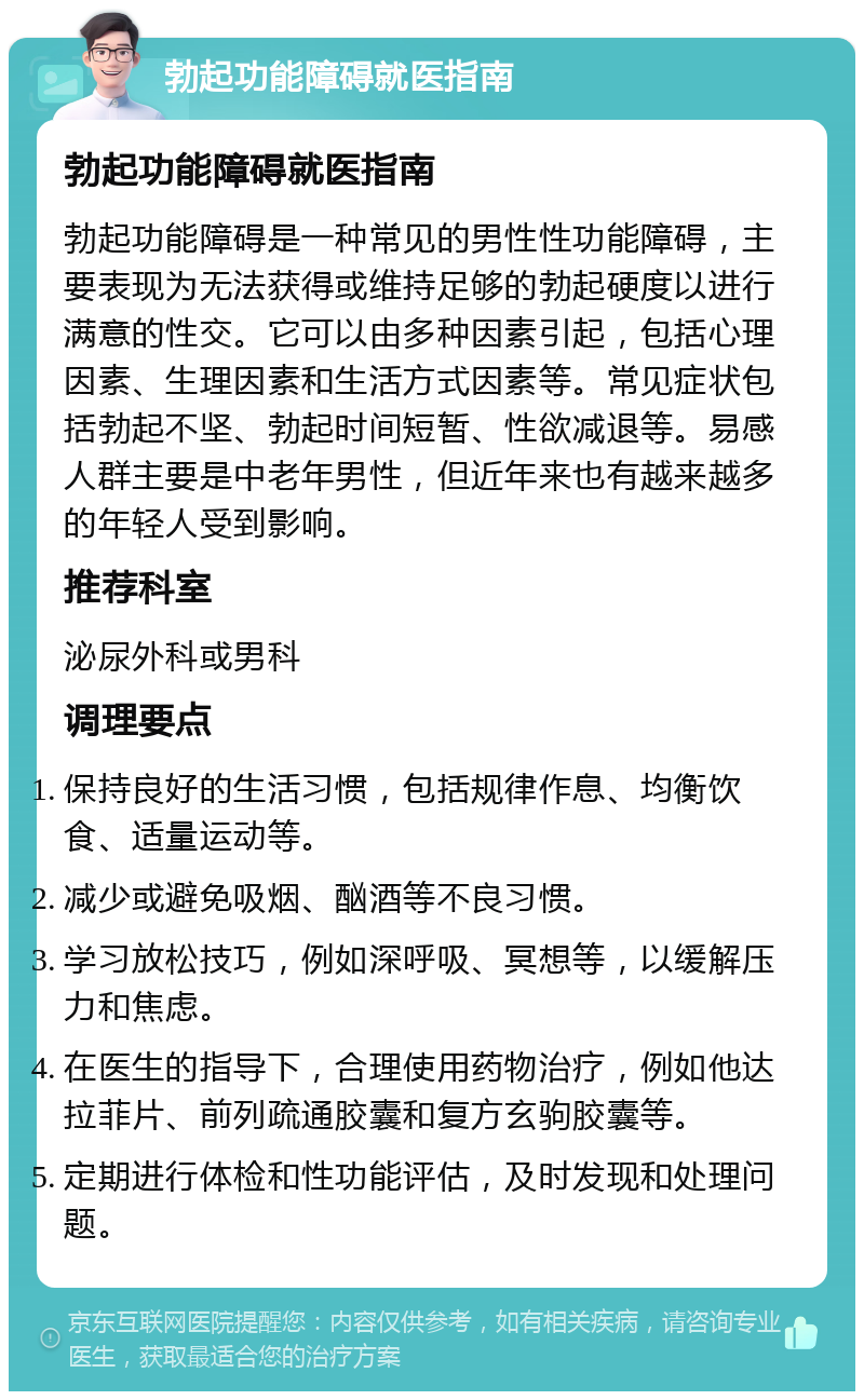 勃起功能障碍就医指南 勃起功能障碍就医指南 勃起功能障碍是一种常见的男性性功能障碍，主要表现为无法获得或维持足够的勃起硬度以进行满意的性交。它可以由多种因素引起，包括心理因素、生理因素和生活方式因素等。常见症状包括勃起不坚、勃起时间短暂、性欲减退等。易感人群主要是中老年男性，但近年来也有越来越多的年轻人受到影响。 推荐科室 泌尿外科或男科 调理要点 保持良好的生活习惯，包括规律作息、均衡饮食、适量运动等。 减少或避免吸烟、酗酒等不良习惯。 学习放松技巧，例如深呼吸、冥想等，以缓解压力和焦虑。 在医生的指导下，合理使用药物治疗，例如他达拉菲片、前列疏通胶囊和复方玄驹胶囊等。 定期进行体检和性功能评估，及时发现和处理问题。