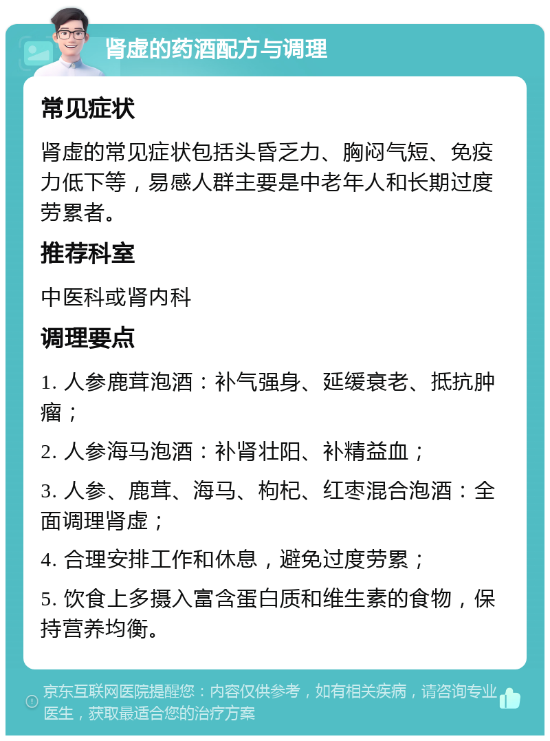 肾虚的药酒配方与调理 常见症状 肾虚的常见症状包括头昏乏力、胸闷气短、免疫力低下等，易感人群主要是中老年人和长期过度劳累者。 推荐科室 中医科或肾内科 调理要点 1. 人参鹿茸泡酒：补气强身、延缓衰老、抵抗肿瘤； 2. 人参海马泡酒：补肾壮阳、补精益血； 3. 人参、鹿茸、海马、枸杞、红枣混合泡酒：全面调理肾虚； 4. 合理安排工作和休息，避免过度劳累； 5. 饮食上多摄入富含蛋白质和维生素的食物，保持营养均衡。