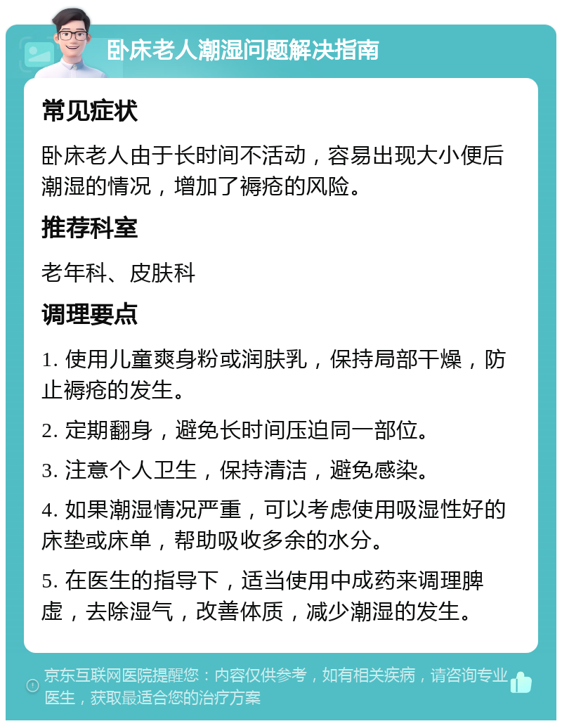 卧床老人潮湿问题解决指南 常见症状 卧床老人由于长时间不活动，容易出现大小便后潮湿的情况，增加了褥疮的风险。 推荐科室 老年科、皮肤科 调理要点 1. 使用儿童爽身粉或润肤乳，保持局部干燥，防止褥疮的发生。 2. 定期翻身，避免长时间压迫同一部位。 3. 注意个人卫生，保持清洁，避免感染。 4. 如果潮湿情况严重，可以考虑使用吸湿性好的床垫或床单，帮助吸收多余的水分。 5. 在医生的指导下，适当使用中成药来调理脾虚，去除湿气，改善体质，减少潮湿的发生。