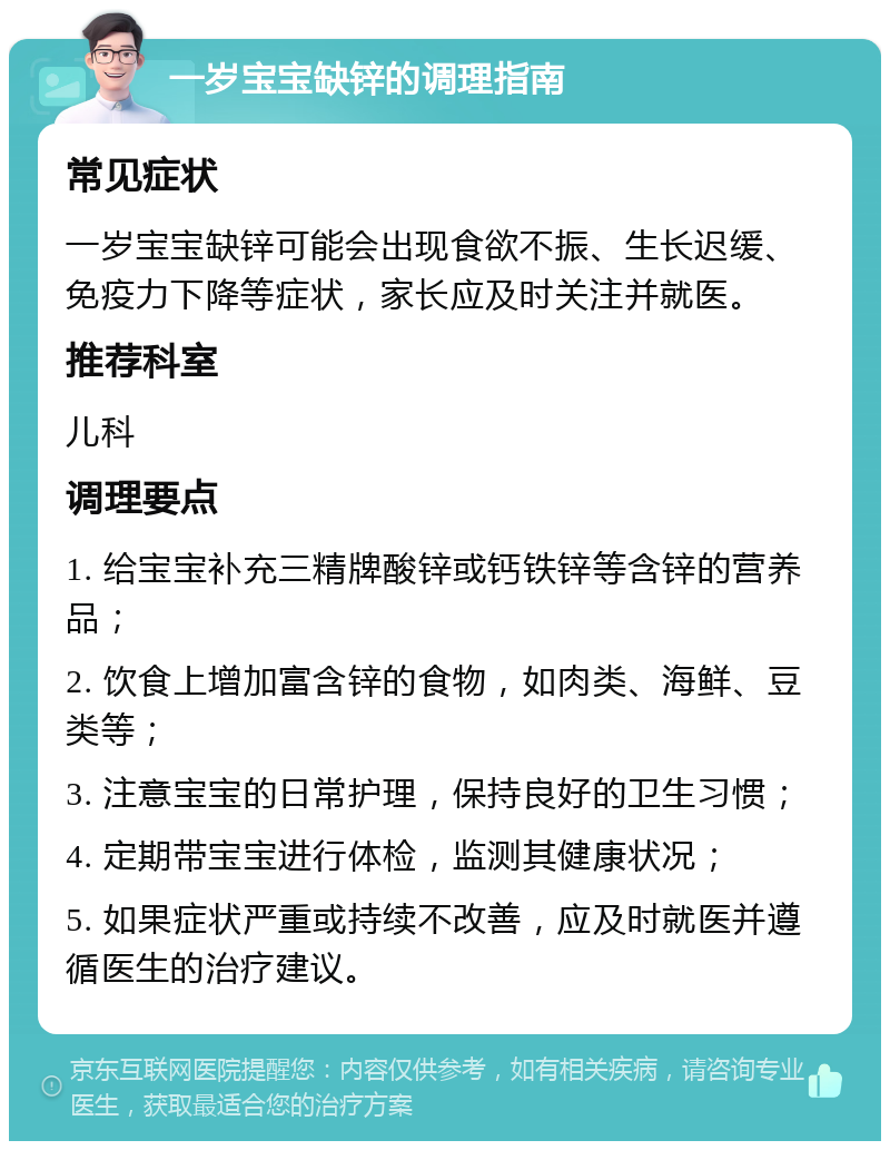 一岁宝宝缺锌的调理指南 常见症状 一岁宝宝缺锌可能会出现食欲不振、生长迟缓、免疫力下降等症状，家长应及时关注并就医。 推荐科室 儿科 调理要点 1. 给宝宝补充三精牌酸锌或钙铁锌等含锌的营养品； 2. 饮食上增加富含锌的食物，如肉类、海鲜、豆类等； 3. 注意宝宝的日常护理，保持良好的卫生习惯； 4. 定期带宝宝进行体检，监测其健康状况； 5. 如果症状严重或持续不改善，应及时就医并遵循医生的治疗建议。