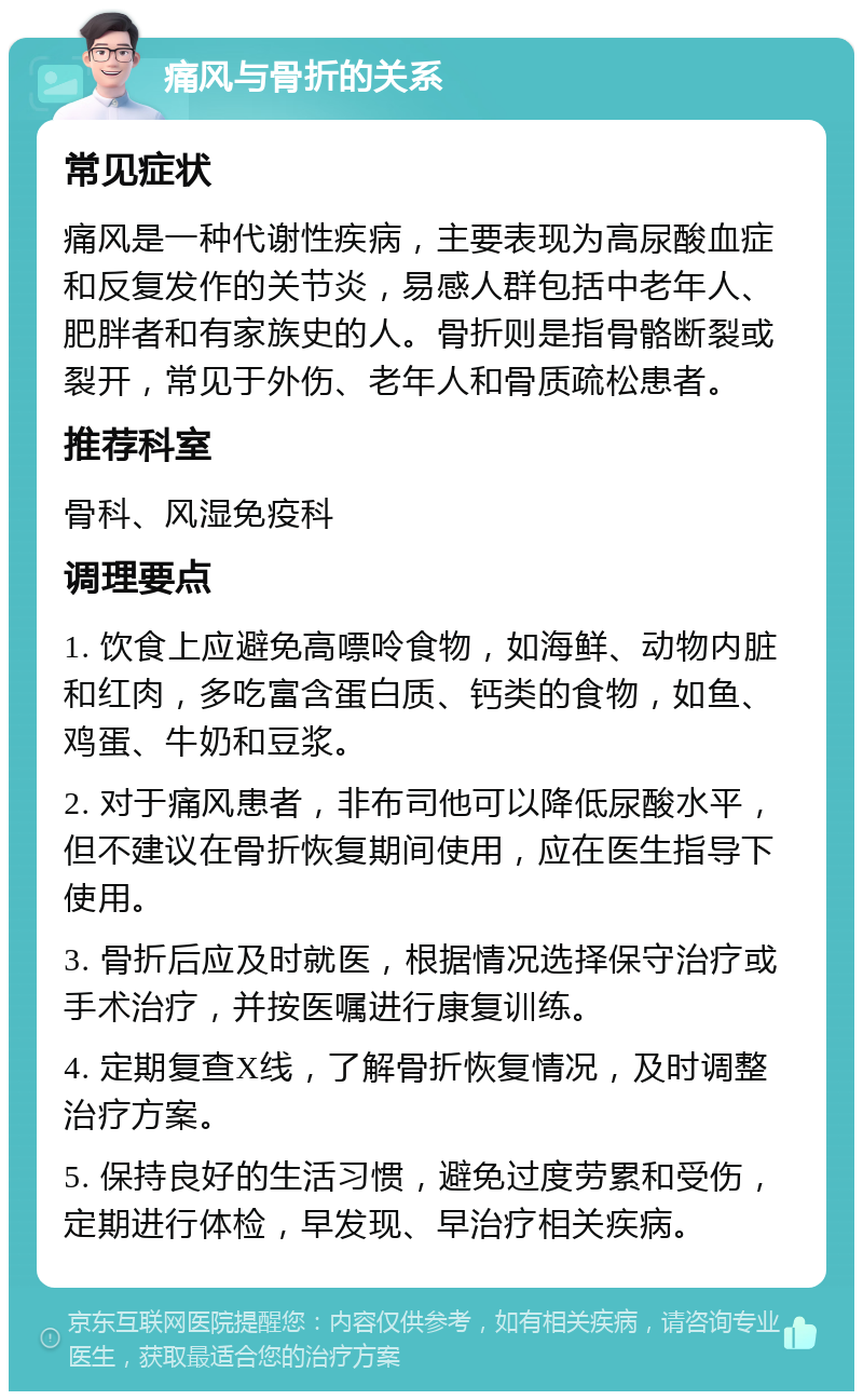 痛风与骨折的关系 常见症状 痛风是一种代谢性疾病，主要表现为高尿酸血症和反复发作的关节炎，易感人群包括中老年人、肥胖者和有家族史的人。骨折则是指骨骼断裂或裂开，常见于外伤、老年人和骨质疏松患者。 推荐科室 骨科、风湿免疫科 调理要点 1. 饮食上应避免高嘌呤食物，如海鲜、动物内脏和红肉，多吃富含蛋白质、钙类的食物，如鱼、鸡蛋、牛奶和豆浆。 2. 对于痛风患者，非布司他可以降低尿酸水平，但不建议在骨折恢复期间使用，应在医生指导下使用。 3. 骨折后应及时就医，根据情况选择保守治疗或手术治疗，并按医嘱进行康复训练。 4. 定期复查X线，了解骨折恢复情况，及时调整治疗方案。 5. 保持良好的生活习惯，避免过度劳累和受伤，定期进行体检，早发现、早治疗相关疾病。