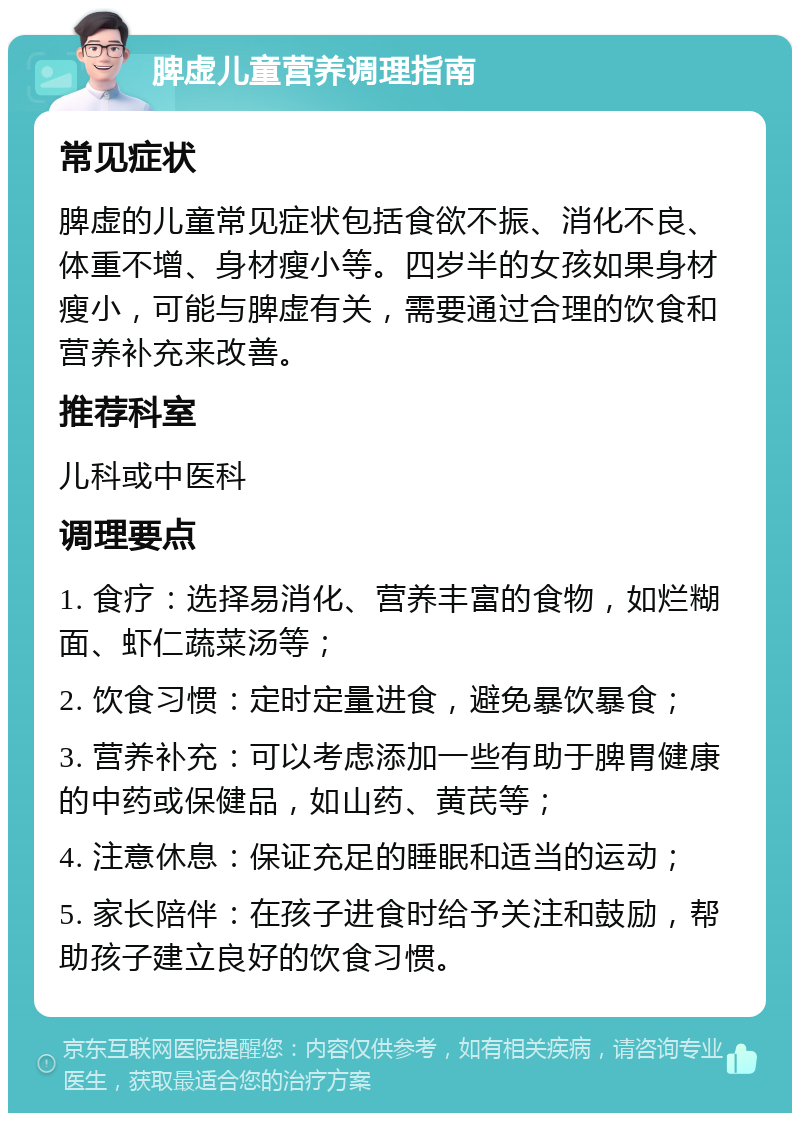 脾虚儿童营养调理指南 常见症状 脾虚的儿童常见症状包括食欲不振、消化不良、体重不增、身材瘦小等。四岁半的女孩如果身材瘦小，可能与脾虚有关，需要通过合理的饮食和营养补充来改善。 推荐科室 儿科或中医科 调理要点 1. 食疗：选择易消化、营养丰富的食物，如烂糊面、虾仁蔬菜汤等； 2. 饮食习惯：定时定量进食，避免暴饮暴食； 3. 营养补充：可以考虑添加一些有助于脾胃健康的中药或保健品，如山药、黄芪等； 4. 注意休息：保证充足的睡眠和适当的运动； 5. 家长陪伴：在孩子进食时给予关注和鼓励，帮助孩子建立良好的饮食习惯。