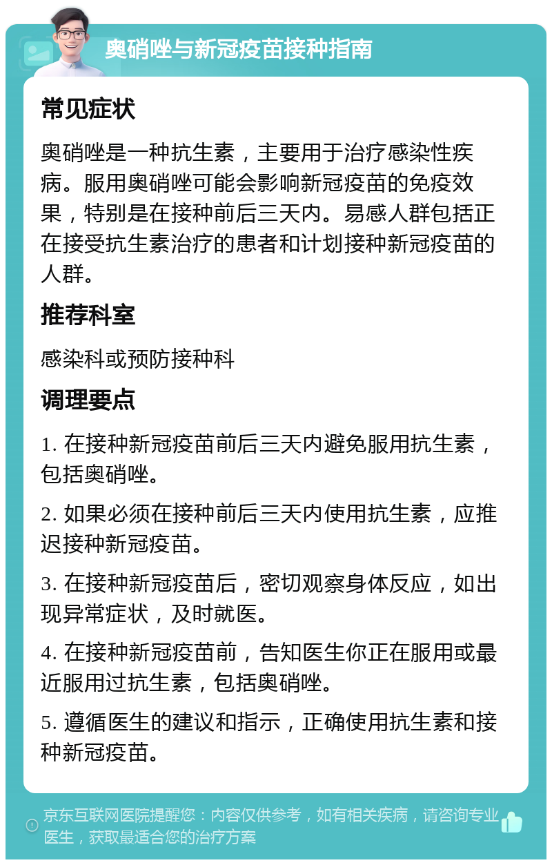 奥硝唑与新冠疫苗接种指南 常见症状 奥硝唑是一种抗生素，主要用于治疗感染性疾病。服用奥硝唑可能会影响新冠疫苗的免疫效果，特别是在接种前后三天内。易感人群包括正在接受抗生素治疗的患者和计划接种新冠疫苗的人群。 推荐科室 感染科或预防接种科 调理要点 1. 在接种新冠疫苗前后三天内避免服用抗生素，包括奥硝唑。 2. 如果必须在接种前后三天内使用抗生素，应推迟接种新冠疫苗。 3. 在接种新冠疫苗后，密切观察身体反应，如出现异常症状，及时就医。 4. 在接种新冠疫苗前，告知医生你正在服用或最近服用过抗生素，包括奥硝唑。 5. 遵循医生的建议和指示，正确使用抗生素和接种新冠疫苗。