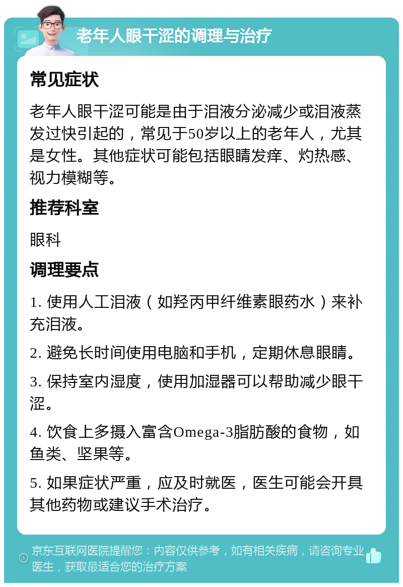 老年人眼干涩的调理与治疗 常见症状 老年人眼干涩可能是由于泪液分泌减少或泪液蒸发过快引起的，常见于50岁以上的老年人，尤其是女性。其他症状可能包括眼睛发痒、灼热感、视力模糊等。 推荐科室 眼科 调理要点 1. 使用人工泪液（如羟丙甲纤维素眼药水）来补充泪液。 2. 避免长时间使用电脑和手机，定期休息眼睛。 3. 保持室内湿度，使用加湿器可以帮助减少眼干涩。 4. 饮食上多摄入富含Omega-3脂肪酸的食物，如鱼类、坚果等。 5. 如果症状严重，应及时就医，医生可能会开具其他药物或建议手术治疗。