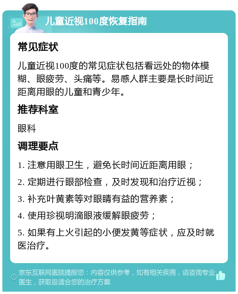 儿童近视100度恢复指南 常见症状 儿童近视100度的常见症状包括看远处的物体模糊、眼疲劳、头痛等。易感人群主要是长时间近距离用眼的儿童和青少年。 推荐科室 眼科 调理要点 1. 注意用眼卫生，避免长时间近距离用眼； 2. 定期进行眼部检查，及时发现和治疗近视； 3. 补充叶黄素等对眼睛有益的营养素； 4. 使用珍视明滴眼液缓解眼疲劳； 5. 如果有上火引起的小便发黄等症状，应及时就医治疗。