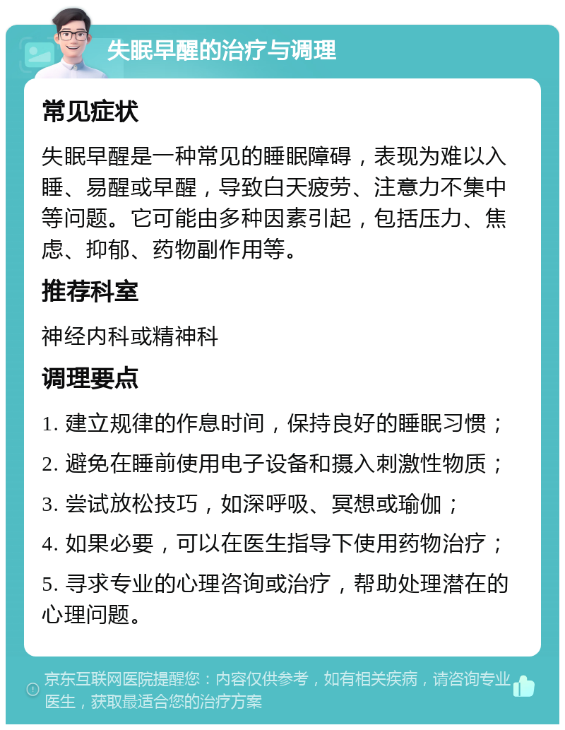 失眠早醒的治疗与调理 常见症状 失眠早醒是一种常见的睡眠障碍，表现为难以入睡、易醒或早醒，导致白天疲劳、注意力不集中等问题。它可能由多种因素引起，包括压力、焦虑、抑郁、药物副作用等。 推荐科室 神经内科或精神科 调理要点 1. 建立规律的作息时间，保持良好的睡眠习惯； 2. 避免在睡前使用电子设备和摄入刺激性物质； 3. 尝试放松技巧，如深呼吸、冥想或瑜伽； 4. 如果必要，可以在医生指导下使用药物治疗； 5. 寻求专业的心理咨询或治疗，帮助处理潜在的心理问题。