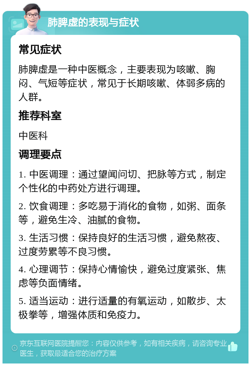 肺脾虚的表现与症状 常见症状 肺脾虚是一种中医概念，主要表现为咳嗽、胸闷、气短等症状，常见于长期咳嗽、体弱多病的人群。 推荐科室 中医科 调理要点 1. 中医调理：通过望闻问切、把脉等方式，制定个性化的中药处方进行调理。 2. 饮食调理：多吃易于消化的食物，如粥、面条等，避免生冷、油腻的食物。 3. 生活习惯：保持良好的生活习惯，避免熬夜、过度劳累等不良习惯。 4. 心理调节：保持心情愉快，避免过度紧张、焦虑等负面情绪。 5. 适当运动：进行适量的有氧运动，如散步、太极拳等，增强体质和免疫力。