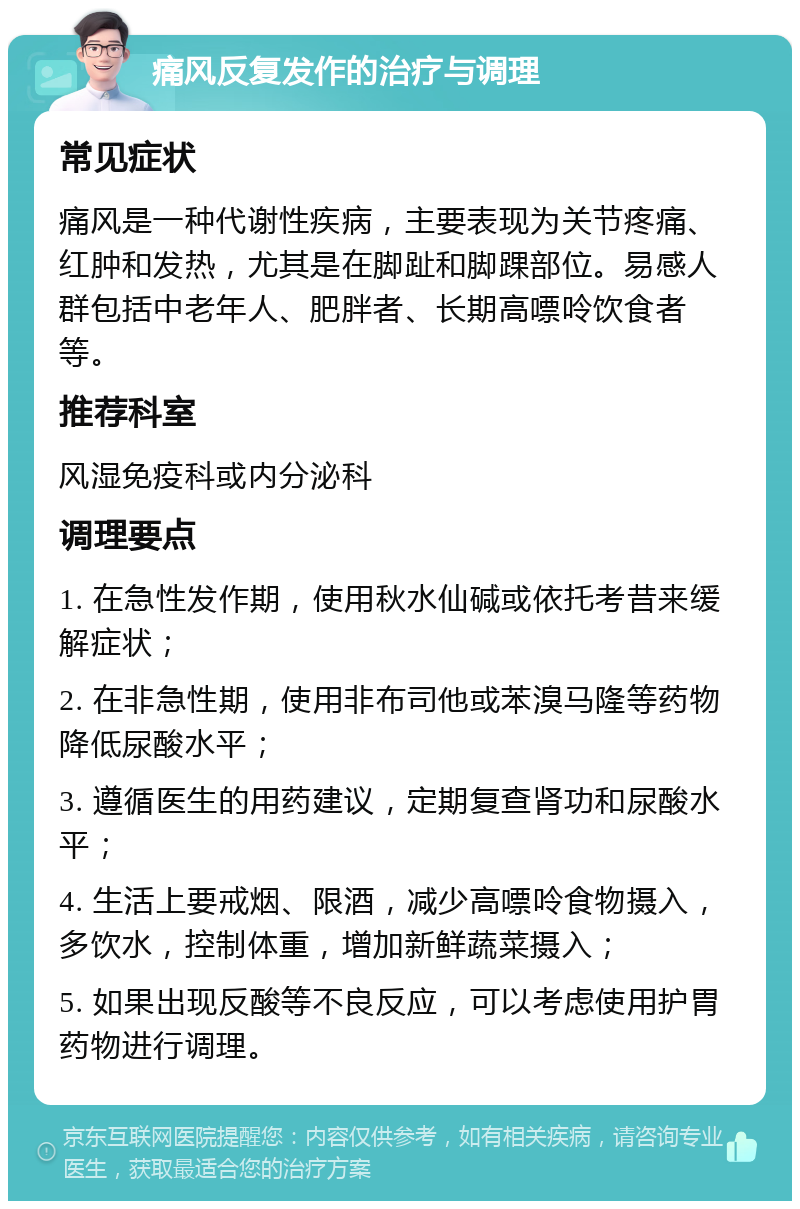 痛风反复发作的治疗与调理 常见症状 痛风是一种代谢性疾病，主要表现为关节疼痛、红肿和发热，尤其是在脚趾和脚踝部位。易感人群包括中老年人、肥胖者、长期高嘌呤饮食者等。 推荐科室 风湿免疫科或内分泌科 调理要点 1. 在急性发作期，使用秋水仙碱或依托考昔来缓解症状； 2. 在非急性期，使用非布司他或苯溴马隆等药物降低尿酸水平； 3. 遵循医生的用药建议，定期复查肾功和尿酸水平； 4. 生活上要戒烟、限酒，减少高嘌呤食物摄入，多饮水，控制体重，增加新鲜蔬菜摄入； 5. 如果出现反酸等不良反应，可以考虑使用护胃药物进行调理。