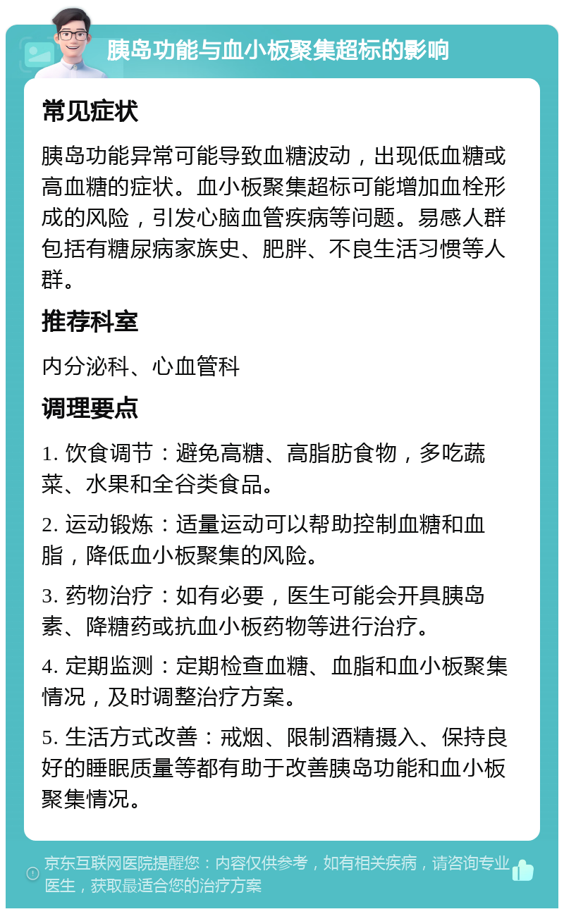 胰岛功能与血小板聚集超标的影响 常见症状 胰岛功能异常可能导致血糖波动，出现低血糖或高血糖的症状。血小板聚集超标可能增加血栓形成的风险，引发心脑血管疾病等问题。易感人群包括有糖尿病家族史、肥胖、不良生活习惯等人群。 推荐科室 内分泌科、心血管科 调理要点 1. 饮食调节：避免高糖、高脂肪食物，多吃蔬菜、水果和全谷类食品。 2. 运动锻炼：适量运动可以帮助控制血糖和血脂，降低血小板聚集的风险。 3. 药物治疗：如有必要，医生可能会开具胰岛素、降糖药或抗血小板药物等进行治疗。 4. 定期监测：定期检查血糖、血脂和血小板聚集情况，及时调整治疗方案。 5. 生活方式改善：戒烟、限制酒精摄入、保持良好的睡眠质量等都有助于改善胰岛功能和血小板聚集情况。