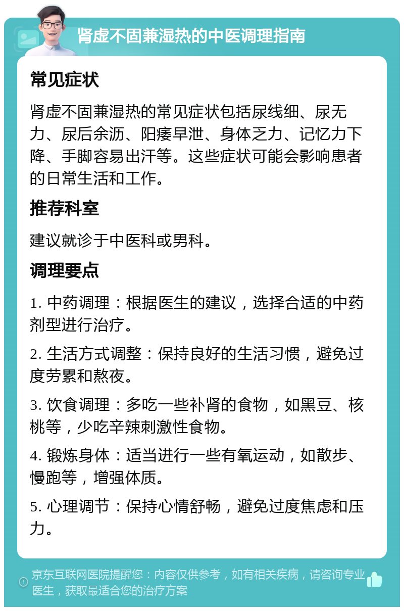 肾虚不固兼湿热的中医调理指南 常见症状 肾虚不固兼湿热的常见症状包括尿线细、尿无力、尿后余沥、阳痿早泄、身体乏力、记忆力下降、手脚容易出汗等。这些症状可能会影响患者的日常生活和工作。 推荐科室 建议就诊于中医科或男科。 调理要点 1. 中药调理：根据医生的建议，选择合适的中药剂型进行治疗。 2. 生活方式调整：保持良好的生活习惯，避免过度劳累和熬夜。 3. 饮食调理：多吃一些补肾的食物，如黑豆、核桃等，少吃辛辣刺激性食物。 4. 锻炼身体：适当进行一些有氧运动，如散步、慢跑等，增强体质。 5. 心理调节：保持心情舒畅，避免过度焦虑和压力。