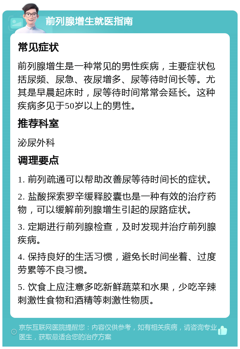 前列腺增生就医指南 常见症状 前列腺增生是一种常见的男性疾病，主要症状包括尿频、尿急、夜尿增多、尿等待时间长等。尤其是早晨起床时，尿等待时间常常会延长。这种疾病多见于50岁以上的男性。 推荐科室 泌尿外科 调理要点 1. 前列疏通可以帮助改善尿等待时间长的症状。 2. 盐酸探索罗辛缓释胶囊也是一种有效的治疗药物，可以缓解前列腺增生引起的尿路症状。 3. 定期进行前列腺检查，及时发现并治疗前列腺疾病。 4. 保持良好的生活习惯，避免长时间坐着、过度劳累等不良习惯。 5. 饮食上应注意多吃新鲜蔬菜和水果，少吃辛辣刺激性食物和酒精等刺激性物质。