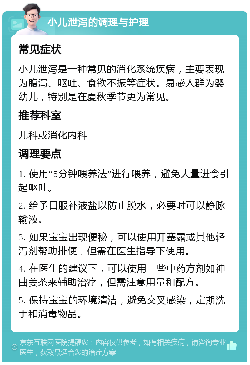 小儿泄泻的调理与护理 常见症状 小儿泄泻是一种常见的消化系统疾病，主要表现为腹泻、呕吐、食欲不振等症状。易感人群为婴幼儿，特别是在夏秋季节更为常见。 推荐科室 儿科或消化内科 调理要点 1. 使用“5分钟喂养法”进行喂养，避免大量进食引起呕吐。 2. 给予口服补液盐以防止脱水，必要时可以静脉输液。 3. 如果宝宝出现便秘，可以使用开塞露或其他轻泻剂帮助排便，但需在医生指导下使用。 4. 在医生的建议下，可以使用一些中药方剂如神曲姜茶来辅助治疗，但需注意用量和配方。 5. 保持宝宝的环境清洁，避免交叉感染，定期洗手和消毒物品。