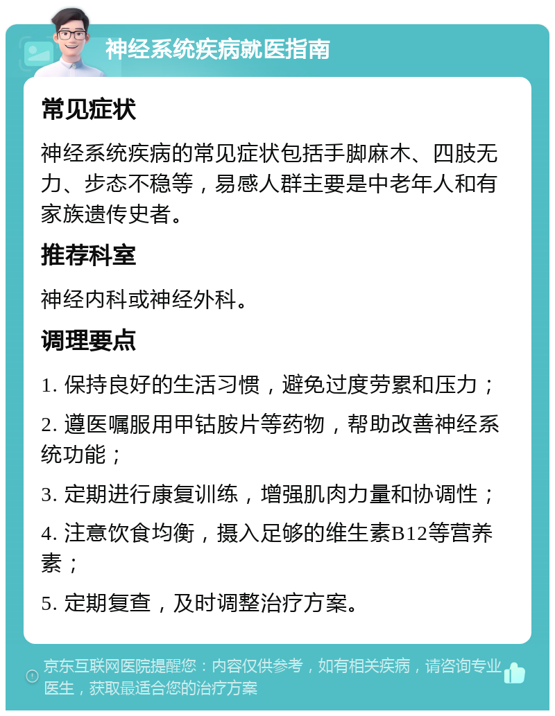 神经系统疾病就医指南 常见症状 神经系统疾病的常见症状包括手脚麻木、四肢无力、步态不稳等，易感人群主要是中老年人和有家族遗传史者。 推荐科室 神经内科或神经外科。 调理要点 1. 保持良好的生活习惯，避免过度劳累和压力； 2. 遵医嘱服用甲钴胺片等药物，帮助改善神经系统功能； 3. 定期进行康复训练，增强肌肉力量和协调性； 4. 注意饮食均衡，摄入足够的维生素B12等营养素； 5. 定期复查，及时调整治疗方案。