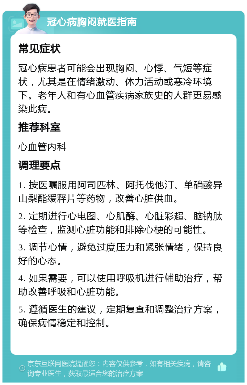 冠心病胸闷就医指南 常见症状 冠心病患者可能会出现胸闷、心悸、气短等症状，尤其是在情绪激动、体力活动或寒冷环境下。老年人和有心血管疾病家族史的人群更易感染此病。 推荐科室 心血管内科 调理要点 1. 按医嘱服用阿司匹林、阿托伐他汀、单硝酸异山梨酯缓释片等药物，改善心脏供血。 2. 定期进行心电图、心肌酶、心脏彩超、脑钠肽等检查，监测心脏功能和排除心梗的可能性。 3. 调节心情，避免过度压力和紧张情绪，保持良好的心态。 4. 如果需要，可以使用呼吸机进行辅助治疗，帮助改善呼吸和心脏功能。 5. 遵循医生的建议，定期复查和调整治疗方案，确保病情稳定和控制。