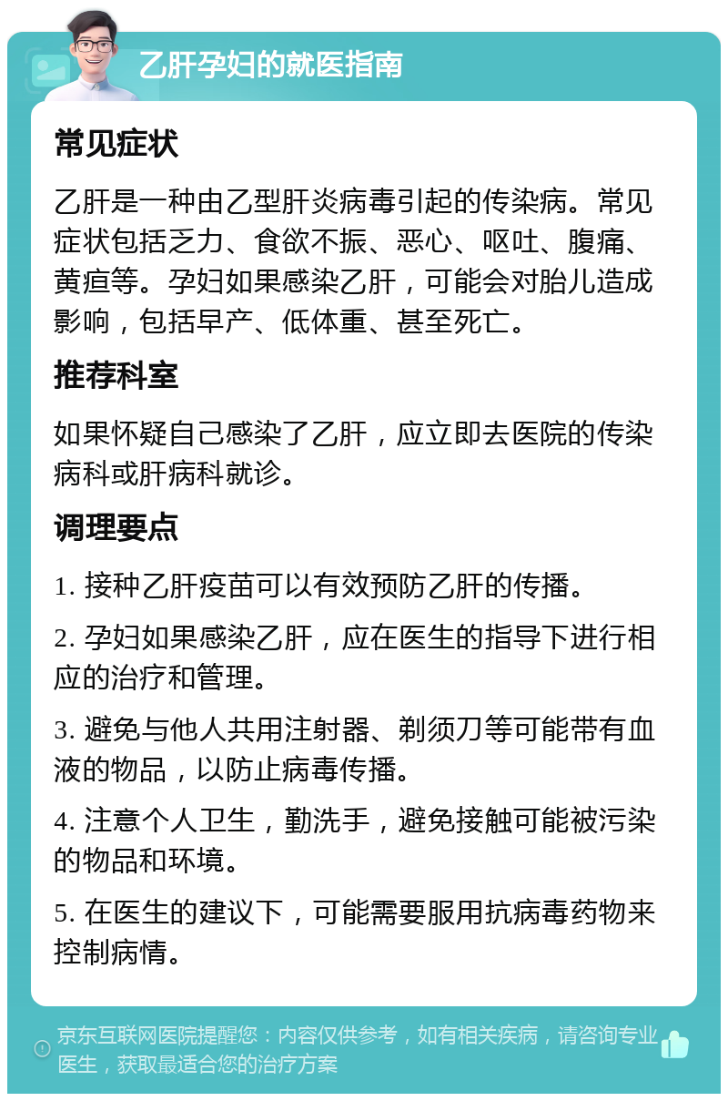 乙肝孕妇的就医指南 常见症状 乙肝是一种由乙型肝炎病毒引起的传染病。常见症状包括乏力、食欲不振、恶心、呕吐、腹痛、黄疸等。孕妇如果感染乙肝，可能会对胎儿造成影响，包括早产、低体重、甚至死亡。 推荐科室 如果怀疑自己感染了乙肝，应立即去医院的传染病科或肝病科就诊。 调理要点 1. 接种乙肝疫苗可以有效预防乙肝的传播。 2. 孕妇如果感染乙肝，应在医生的指导下进行相应的治疗和管理。 3. 避免与他人共用注射器、剃须刀等可能带有血液的物品，以防止病毒传播。 4. 注意个人卫生，勤洗手，避免接触可能被污染的物品和环境。 5. 在医生的建议下，可能需要服用抗病毒药物来控制病情。