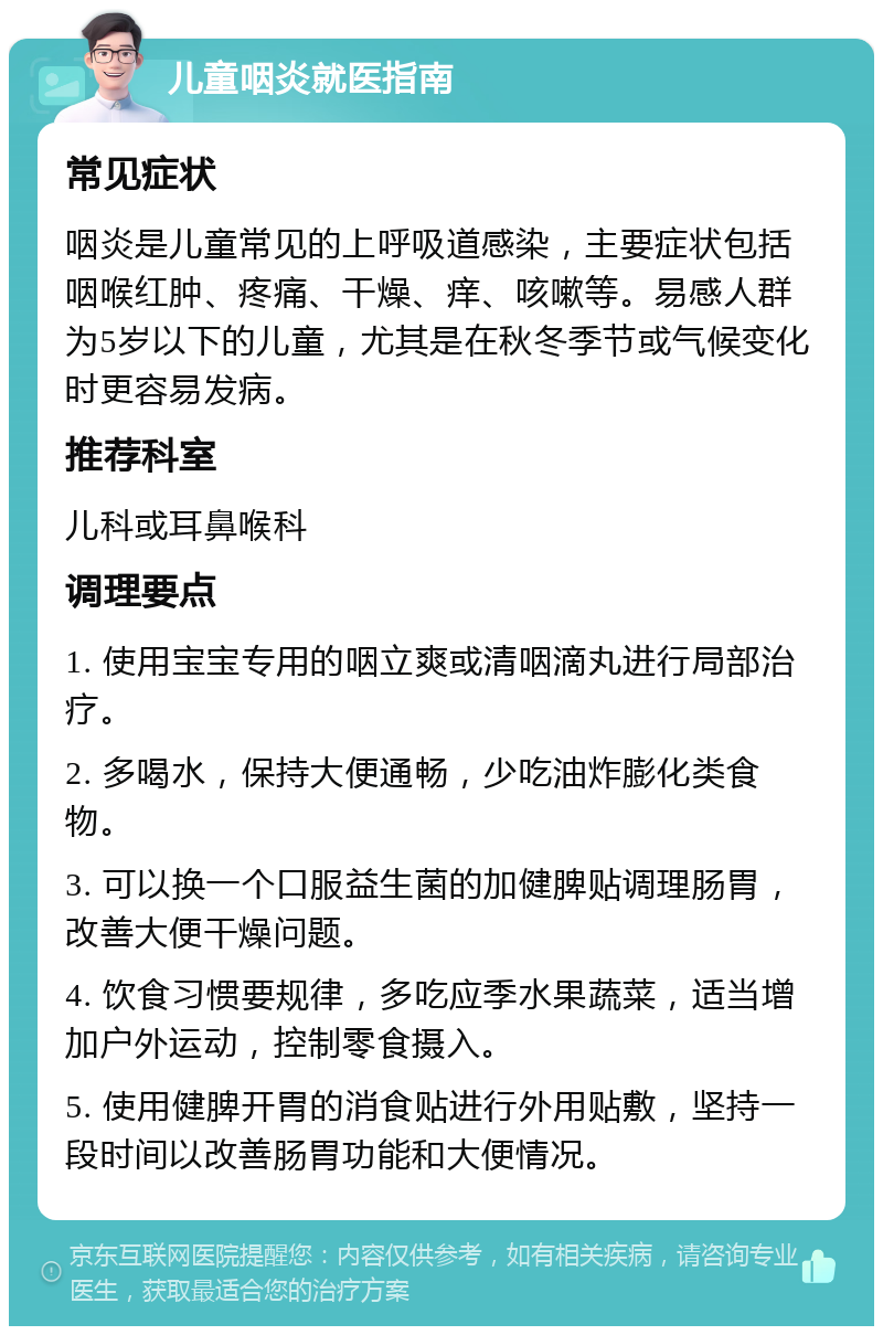 儿童咽炎就医指南 常见症状 咽炎是儿童常见的上呼吸道感染，主要症状包括咽喉红肿、疼痛、干燥、痒、咳嗽等。易感人群为5岁以下的儿童，尤其是在秋冬季节或气候变化时更容易发病。 推荐科室 儿科或耳鼻喉科 调理要点 1. 使用宝宝专用的咽立爽或清咽滴丸进行局部治疗。 2. 多喝水，保持大便通畅，少吃油炸膨化类食物。 3. 可以换一个口服益生菌的加健脾贴调理肠胃，改善大便干燥问题。 4. 饮食习惯要规律，多吃应季水果蔬菜，适当增加户外运动，控制零食摄入。 5. 使用健脾开胃的消食贴进行外用贴敷，坚持一段时间以改善肠胃功能和大便情况。