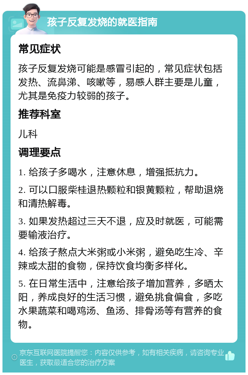 孩子反复发烧的就医指南 常见症状 孩子反复发烧可能是感冒引起的，常见症状包括发热、流鼻涕、咳嗽等，易感人群主要是儿童，尤其是免疫力较弱的孩子。 推荐科室 儿科 调理要点 1. 给孩子多喝水，注意休息，增强抵抗力。 2. 可以口服柴桂退热颗粒和银黄颗粒，帮助退烧和清热解毒。 3. 如果发热超过三天不退，应及时就医，可能需要输液治疗。 4. 给孩子熬点大米粥或小米粥，避免吃生冷、辛辣或太甜的食物，保持饮食均衡多样化。 5. 在日常生活中，注意给孩子增加营养，多晒太阳，养成良好的生活习惯，避免挑食偏食，多吃水果蔬菜和喝鸡汤、鱼汤、排骨汤等有营养的食物。