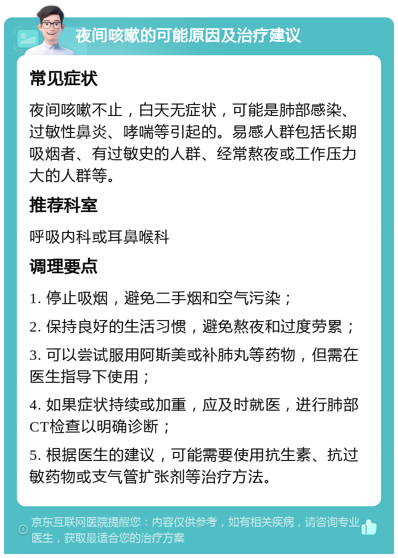 夜间咳嗽的可能原因及治疗建议 常见症状 夜间咳嗽不止，白天无症状，可能是肺部感染、过敏性鼻炎、哮喘等引起的。易感人群包括长期吸烟者、有过敏史的人群、经常熬夜或工作压力大的人群等。 推荐科室 呼吸内科或耳鼻喉科 调理要点 1. 停止吸烟，避免二手烟和空气污染； 2. 保持良好的生活习惯，避免熬夜和过度劳累； 3. 可以尝试服用阿斯美或补肺丸等药物，但需在医生指导下使用； 4. 如果症状持续或加重，应及时就医，进行肺部CT检查以明确诊断； 5. 根据医生的建议，可能需要使用抗生素、抗过敏药物或支气管扩张剂等治疗方法。