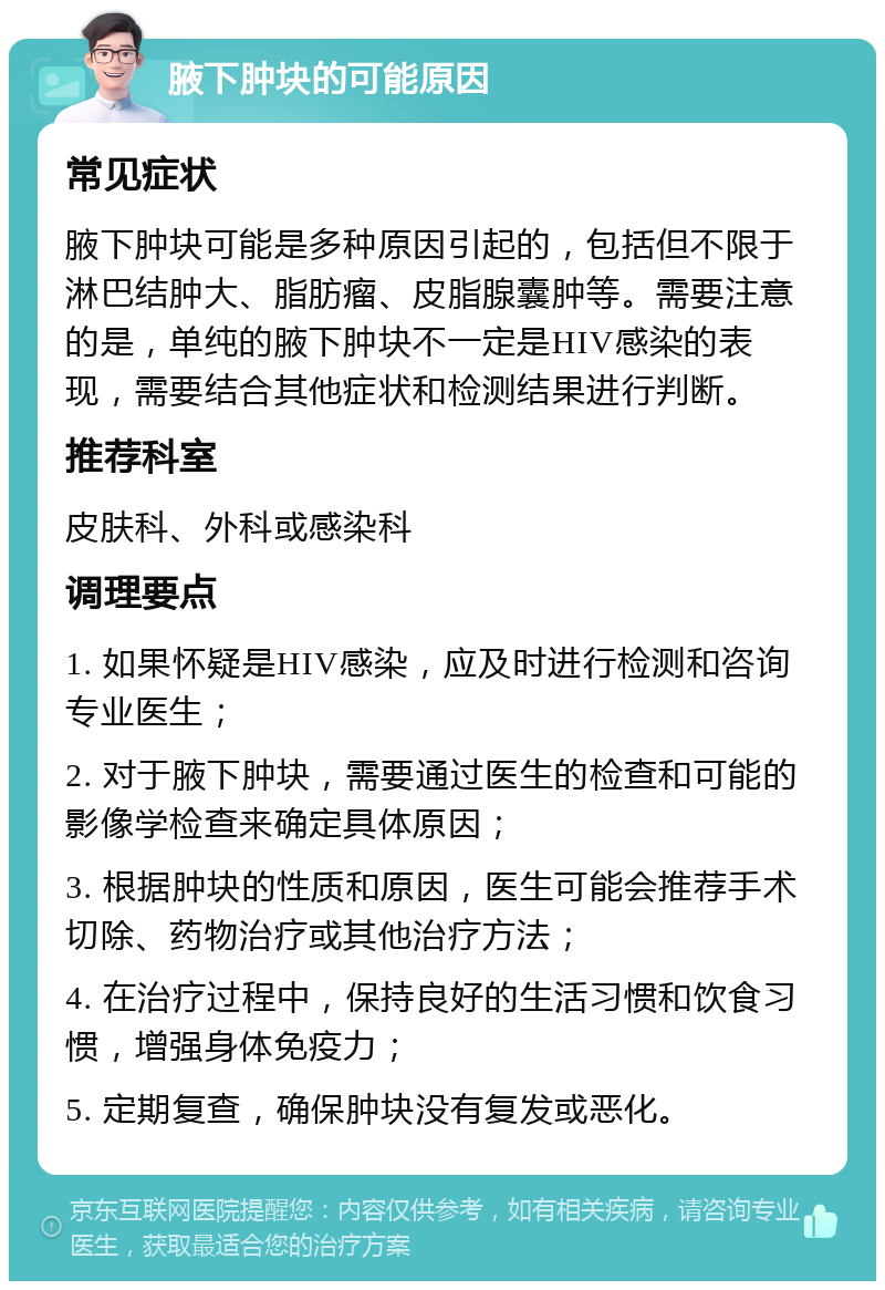 腋下肿块的可能原因 常见症状 腋下肿块可能是多种原因引起的，包括但不限于淋巴结肿大、脂肪瘤、皮脂腺囊肿等。需要注意的是，单纯的腋下肿块不一定是HIV感染的表现，需要结合其他症状和检测结果进行判断。 推荐科室 皮肤科、外科或感染科 调理要点 1. 如果怀疑是HIV感染，应及时进行检测和咨询专业医生； 2. 对于腋下肿块，需要通过医生的检查和可能的影像学检查来确定具体原因； 3. 根据肿块的性质和原因，医生可能会推荐手术切除、药物治疗或其他治疗方法； 4. 在治疗过程中，保持良好的生活习惯和饮食习惯，增强身体免疫力； 5. 定期复查，确保肿块没有复发或恶化。