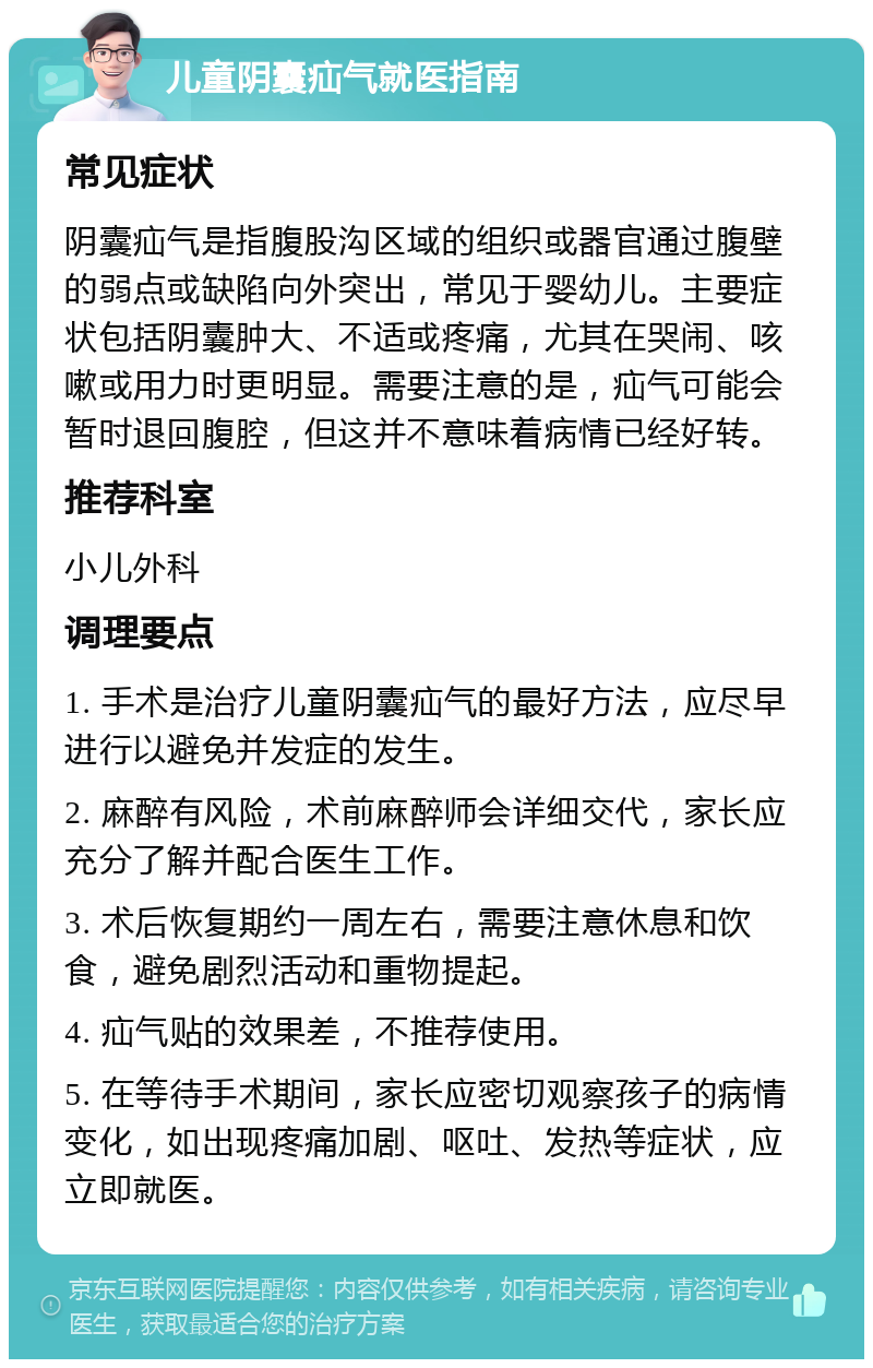 儿童阴囊疝气就医指南 常见症状 阴囊疝气是指腹股沟区域的组织或器官通过腹壁的弱点或缺陷向外突出，常见于婴幼儿。主要症状包括阴囊肿大、不适或疼痛，尤其在哭闹、咳嗽或用力时更明显。需要注意的是，疝气可能会暂时退回腹腔，但这并不意味着病情已经好转。 推荐科室 小儿外科 调理要点 1. 手术是治疗儿童阴囊疝气的最好方法，应尽早进行以避免并发症的发生。 2. 麻醉有风险，术前麻醉师会详细交代，家长应充分了解并配合医生工作。 3. 术后恢复期约一周左右，需要注意休息和饮食，避免剧烈活动和重物提起。 4. 疝气贴的效果差，不推荐使用。 5. 在等待手术期间，家长应密切观察孩子的病情变化，如出现疼痛加剧、呕吐、发热等症状，应立即就医。