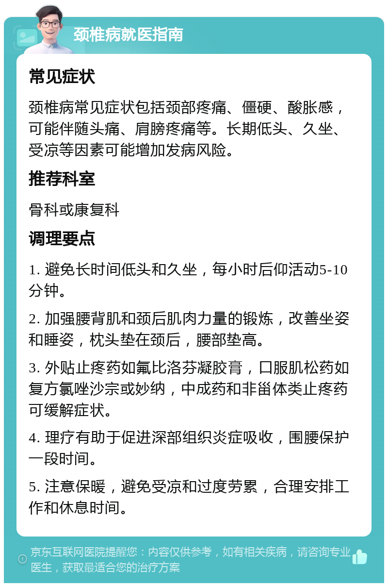 颈椎病就医指南 常见症状 颈椎病常见症状包括颈部疼痛、僵硬、酸胀感，可能伴随头痛、肩膀疼痛等。长期低头、久坐、受凉等因素可能增加发病风险。 推荐科室 骨科或康复科 调理要点 1. 避免长时间低头和久坐，每小时后仰活动5-10分钟。 2. 加强腰背肌和颈后肌肉力量的锻炼，改善坐姿和睡姿，枕头垫在颈后，腰部垫高。 3. 外贴止疼药如氟比洛芬凝胶膏，口服肌松药如复方氯唑沙宗或妙纳，中成药和非甾体类止疼药可缓解症状。 4. 理疗有助于促进深部组织炎症吸收，围腰保护一段时间。 5. 注意保暖，避免受凉和过度劳累，合理安排工作和休息时间。