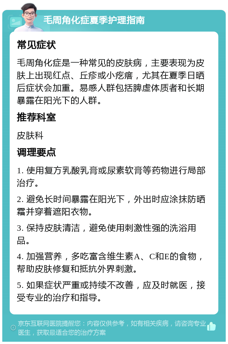 毛周角化症夏季护理指南 常见症状 毛周角化症是一种常见的皮肤病，主要表现为皮肤上出现红点、丘疹或小疙瘩，尤其在夏季日晒后症状会加重。易感人群包括脾虚体质者和长期暴露在阳光下的人群。 推荐科室 皮肤科 调理要点 1. 使用复方乳酸乳膏或尿素软膏等药物进行局部治疗。 2. 避免长时间暴露在阳光下，外出时应涂抹防晒霜并穿着遮阳衣物。 3. 保持皮肤清洁，避免使用刺激性强的洗浴用品。 4. 加强营养，多吃富含维生素A、C和E的食物，帮助皮肤修复和抵抗外界刺激。 5. 如果症状严重或持续不改善，应及时就医，接受专业的治疗和指导。