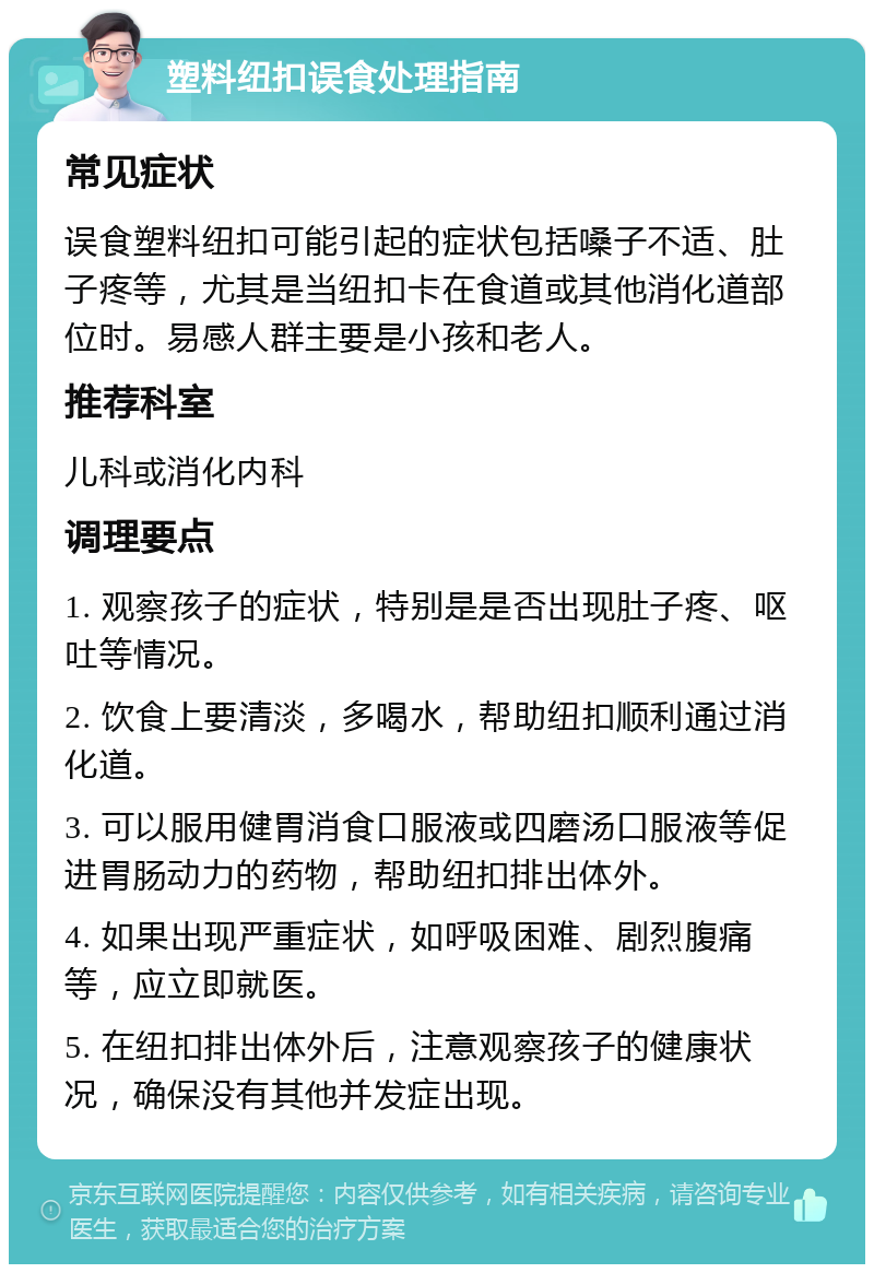 塑料纽扣误食处理指南 常见症状 误食塑料纽扣可能引起的症状包括嗓子不适、肚子疼等，尤其是当纽扣卡在食道或其他消化道部位时。易感人群主要是小孩和老人。 推荐科室 儿科或消化内科 调理要点 1. 观察孩子的症状，特别是是否出现肚子疼、呕吐等情况。 2. 饮食上要清淡，多喝水，帮助纽扣顺利通过消化道。 3. 可以服用健胃消食口服液或四磨汤口服液等促进胃肠动力的药物，帮助纽扣排出体外。 4. 如果出现严重症状，如呼吸困难、剧烈腹痛等，应立即就医。 5. 在纽扣排出体外后，注意观察孩子的健康状况，确保没有其他并发症出现。