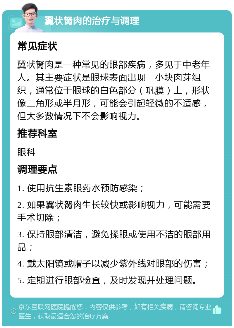 翼状胬肉的治疗与调理 常见症状 翼状胬肉是一种常见的眼部疾病，多见于中老年人。其主要症状是眼球表面出现一小块肉芽组织，通常位于眼球的白色部分（巩膜）上，形状像三角形或半月形，可能会引起轻微的不适感，但大多数情况下不会影响视力。 推荐科室 眼科 调理要点 1. 使用抗生素眼药水预防感染； 2. 如果翼状胬肉生长较快或影响视力，可能需要手术切除； 3. 保持眼部清洁，避免揉眼或使用不洁的眼部用品； 4. 戴太阳镜或帽子以减少紫外线对眼部的伤害； 5. 定期进行眼部检查，及时发现并处理问题。