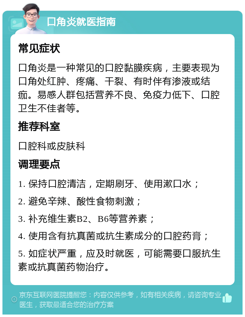 口角炎就医指南 常见症状 口角炎是一种常见的口腔黏膜疾病，主要表现为口角处红肿、疼痛、干裂、有时伴有渗液或结痂。易感人群包括营养不良、免疫力低下、口腔卫生不佳者等。 推荐科室 口腔科或皮肤科 调理要点 1. 保持口腔清洁，定期刷牙、使用漱口水； 2. 避免辛辣、酸性食物刺激； 3. 补充维生素B2、B6等营养素； 4. 使用含有抗真菌或抗生素成分的口腔药膏； 5. 如症状严重，应及时就医，可能需要口服抗生素或抗真菌药物治疗。