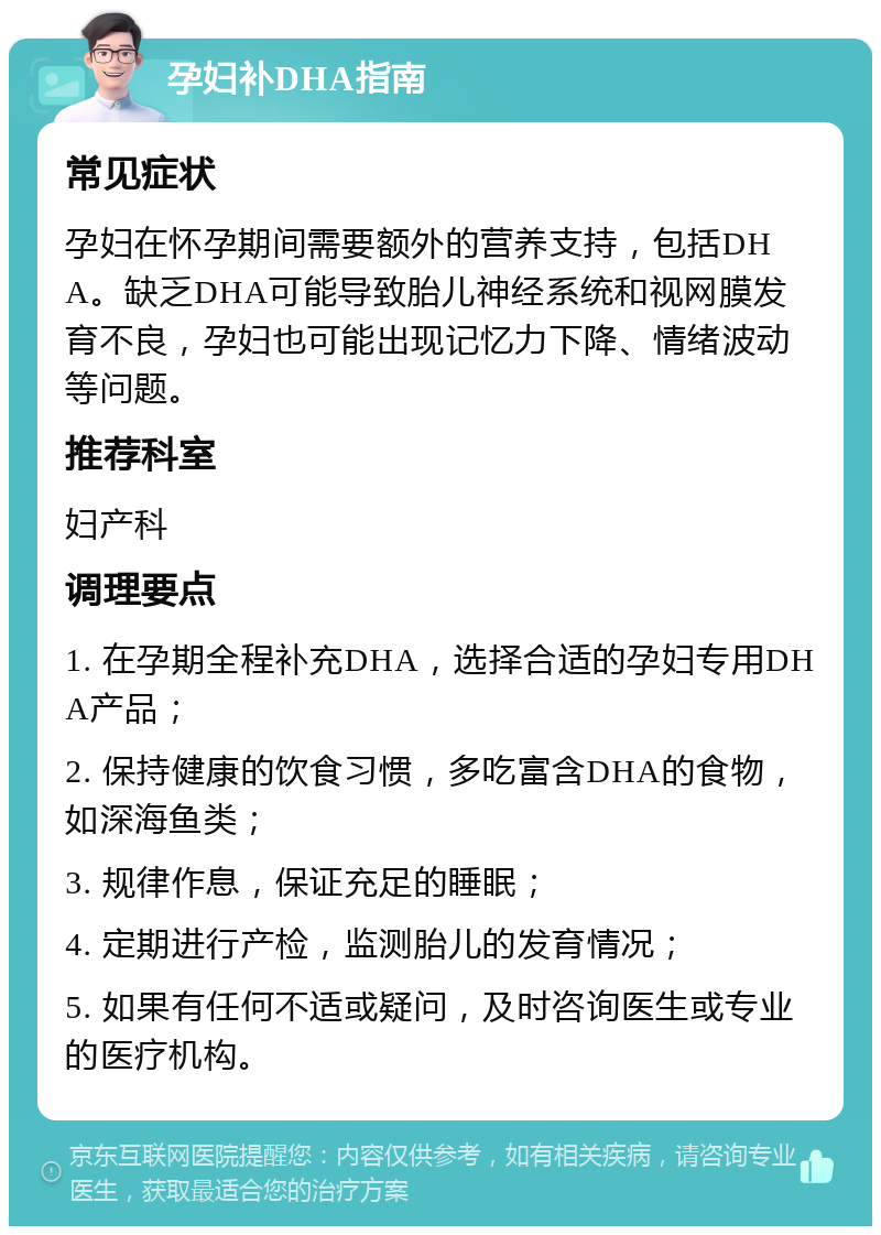 孕妇补DHA指南 常见症状 孕妇在怀孕期间需要额外的营养支持，包括DHA。缺乏DHA可能导致胎儿神经系统和视网膜发育不良，孕妇也可能出现记忆力下降、情绪波动等问题。 推荐科室 妇产科 调理要点 1. 在孕期全程补充DHA，选择合适的孕妇专用DHA产品； 2. 保持健康的饮食习惯，多吃富含DHA的食物，如深海鱼类； 3. 规律作息，保证充足的睡眠； 4. 定期进行产检，监测胎儿的发育情况； 5. 如果有任何不适或疑问，及时咨询医生或专业的医疗机构。