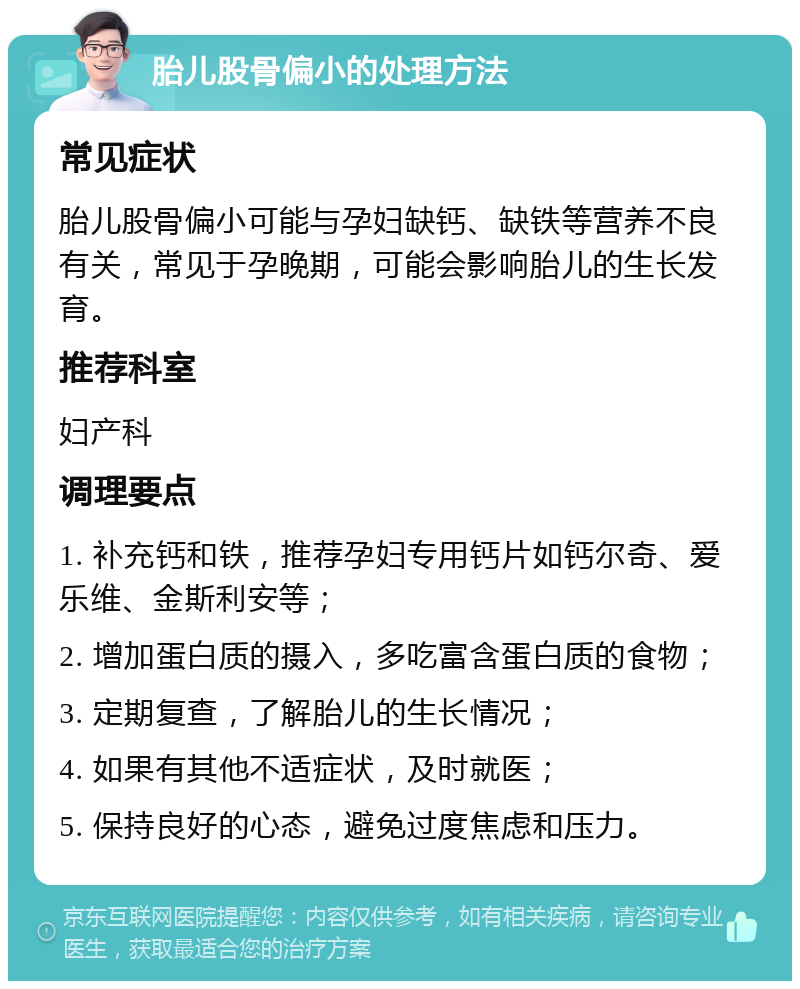 胎儿股骨偏小的处理方法 常见症状 胎儿股骨偏小可能与孕妇缺钙、缺铁等营养不良有关，常见于孕晚期，可能会影响胎儿的生长发育。 推荐科室 妇产科 调理要点 1. 补充钙和铁，推荐孕妇专用钙片如钙尔奇、爱乐维、金斯利安等； 2. 增加蛋白质的摄入，多吃富含蛋白质的食物； 3. 定期复查，了解胎儿的生长情况； 4. 如果有其他不适症状，及时就医； 5. 保持良好的心态，避免过度焦虑和压力。