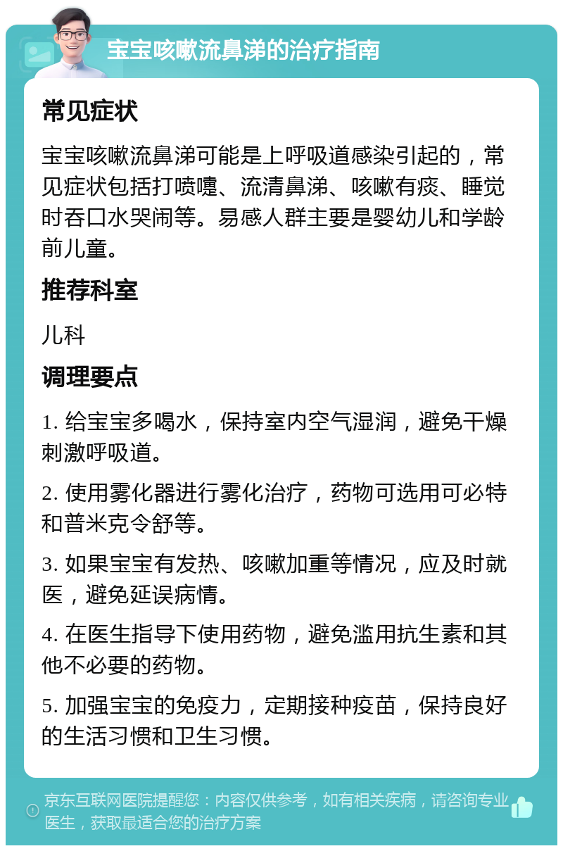 宝宝咳嗽流鼻涕的治疗指南 常见症状 宝宝咳嗽流鼻涕可能是上呼吸道感染引起的，常见症状包括打喷嚏、流清鼻涕、咳嗽有痰、睡觉时吞口水哭闹等。易感人群主要是婴幼儿和学龄前儿童。 推荐科室 儿科 调理要点 1. 给宝宝多喝水，保持室内空气湿润，避免干燥刺激呼吸道。 2. 使用雾化器进行雾化治疗，药物可选用可必特和普米克令舒等。 3. 如果宝宝有发热、咳嗽加重等情况，应及时就医，避免延误病情。 4. 在医生指导下使用药物，避免滥用抗生素和其他不必要的药物。 5. 加强宝宝的免疫力，定期接种疫苗，保持良好的生活习惯和卫生习惯。