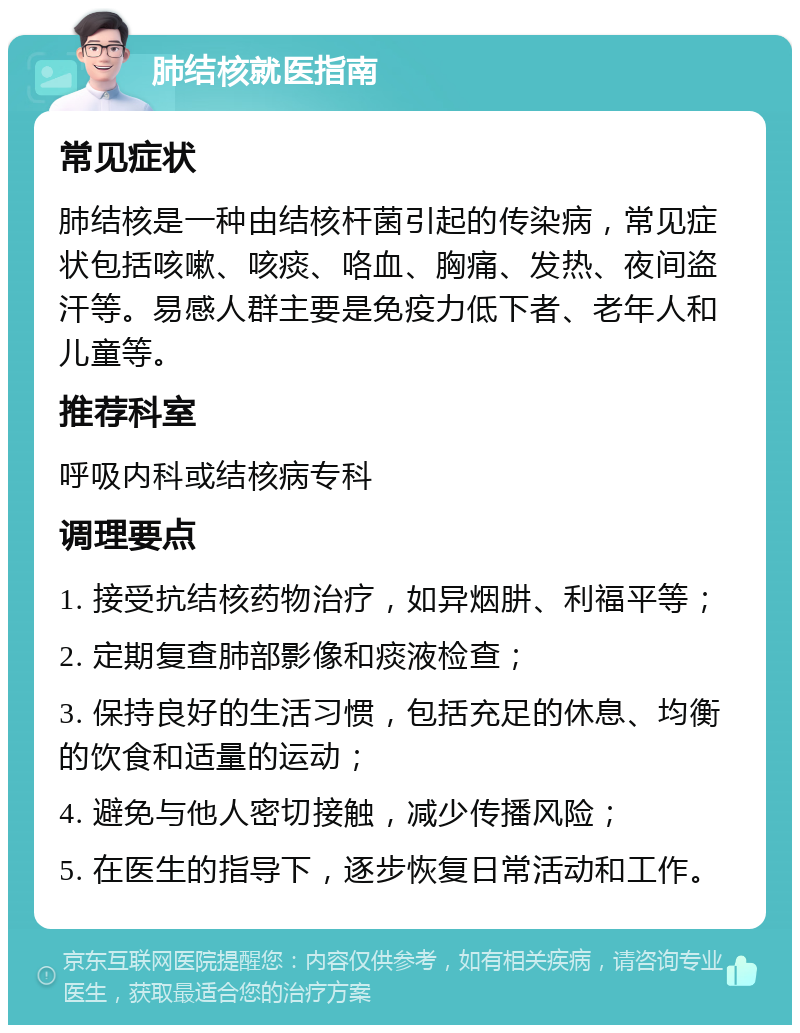 肺结核就医指南 常见症状 肺结核是一种由结核杆菌引起的传染病，常见症状包括咳嗽、咳痰、咯血、胸痛、发热、夜间盗汗等。易感人群主要是免疫力低下者、老年人和儿童等。 推荐科室 呼吸内科或结核病专科 调理要点 1. 接受抗结核药物治疗，如异烟肼、利福平等； 2. 定期复查肺部影像和痰液检查； 3. 保持良好的生活习惯，包括充足的休息、均衡的饮食和适量的运动； 4. 避免与他人密切接触，减少传播风险； 5. 在医生的指导下，逐步恢复日常活动和工作。