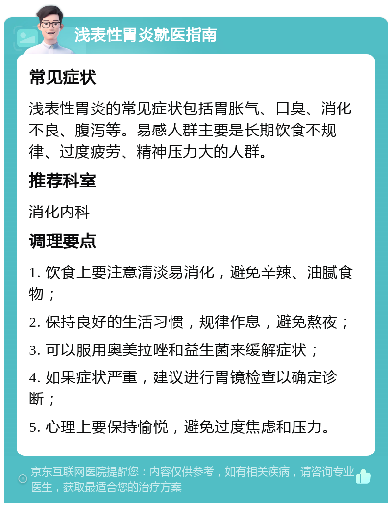 浅表性胃炎就医指南 常见症状 浅表性胃炎的常见症状包括胃胀气、口臭、消化不良、腹泻等。易感人群主要是长期饮食不规律、过度疲劳、精神压力大的人群。 推荐科室 消化内科 调理要点 1. 饮食上要注意清淡易消化，避免辛辣、油腻食物； 2. 保持良好的生活习惯，规律作息，避免熬夜； 3. 可以服用奥美拉唑和益生菌来缓解症状； 4. 如果症状严重，建议进行胃镜检查以确定诊断； 5. 心理上要保持愉悦，避免过度焦虑和压力。