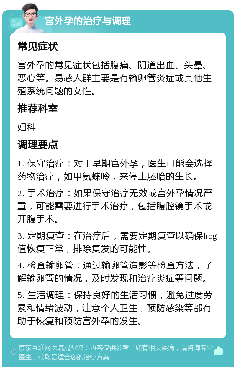 宫外孕的治疗与调理 常见症状 宫外孕的常见症状包括腹痛、阴道出血、头晕、恶心等。易感人群主要是有输卵管炎症或其他生殖系统问题的女性。 推荐科室 妇科 调理要点 1. 保守治疗：对于早期宫外孕，医生可能会选择药物治疗，如甲氨蝶呤，来停止胚胎的生长。 2. 手术治疗：如果保守治疗无效或宫外孕情况严重，可能需要进行手术治疗，包括腹腔镜手术或开腹手术。 3. 定期复查：在治疗后，需要定期复查以确保hcg值恢复正常，排除复发的可能性。 4. 检查输卵管：通过输卵管造影等检查方法，了解输卵管的情况，及时发现和治疗炎症等问题。 5. 生活调理：保持良好的生活习惯，避免过度劳累和情绪波动，注意个人卫生，预防感染等都有助于恢复和预防宫外孕的发生。