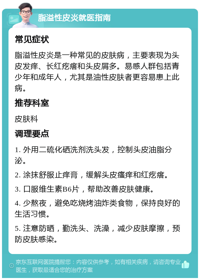 脂溢性皮炎就医指南 常见症状 脂溢性皮炎是一种常见的皮肤病，主要表现为头皮发痒、长红疙瘩和头皮屑多。易感人群包括青少年和成年人，尤其是油性皮肤者更容易患上此病。 推荐科室 皮肤科 调理要点 1. 外用二硫化硒洗剂洗头发，控制头皮油脂分泌。 2. 涂抹舒服止痒膏，缓解头皮瘙痒和红疙瘩。 3. 口服维生素B6片，帮助改善皮肤健康。 4. 少熬夜，避免吃烧烤油炸类食物，保持良好的生活习惯。 5. 注意防晒，勤洗头、洗澡，减少皮肤摩擦，预防皮肤感染。