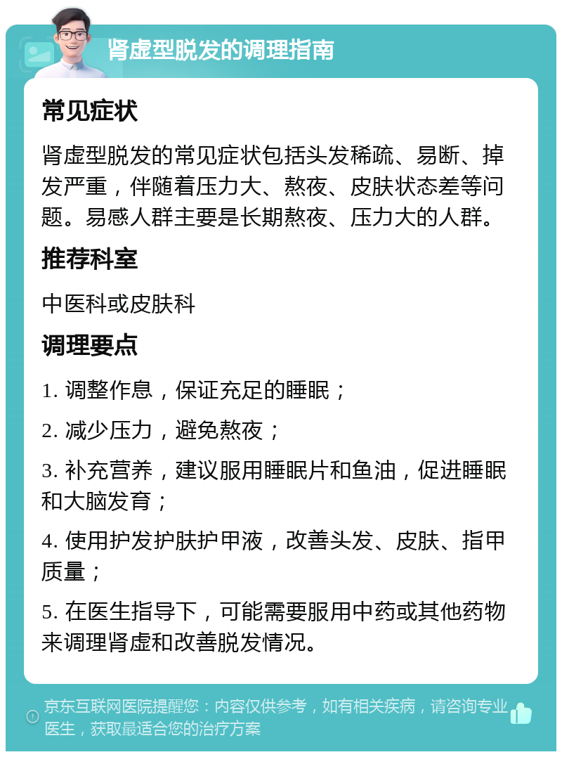 肾虚型脱发的调理指南 常见症状 肾虚型脱发的常见症状包括头发稀疏、易断、掉发严重，伴随着压力大、熬夜、皮肤状态差等问题。易感人群主要是长期熬夜、压力大的人群。 推荐科室 中医科或皮肤科 调理要点 1. 调整作息，保证充足的睡眠； 2. 减少压力，避免熬夜； 3. 补充营养，建议服用睡眠片和鱼油，促进睡眠和大脑发育； 4. 使用护发护肤护甲液，改善头发、皮肤、指甲质量； 5. 在医生指导下，可能需要服用中药或其他药物来调理肾虚和改善脱发情况。