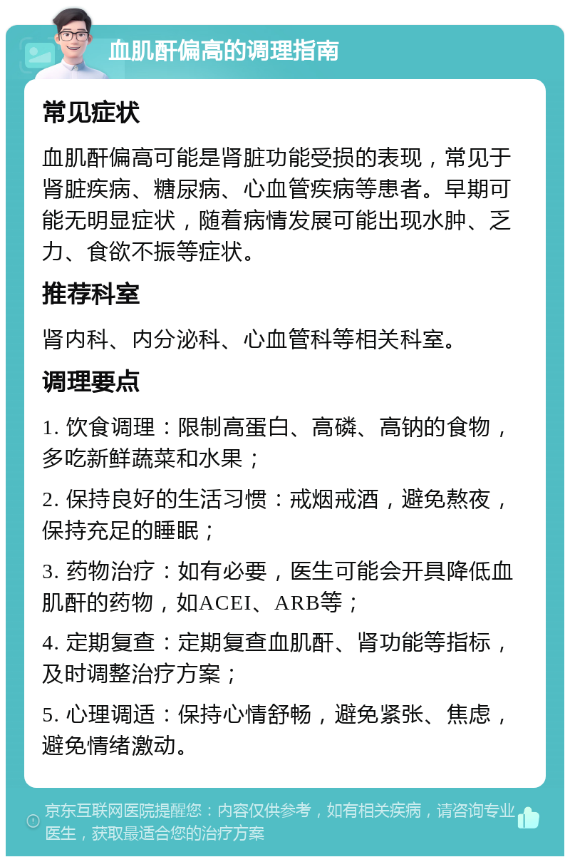 血肌酐偏高的调理指南 常见症状 血肌酐偏高可能是肾脏功能受损的表现，常见于肾脏疾病、糖尿病、心血管疾病等患者。早期可能无明显症状，随着病情发展可能出现水肿、乏力、食欲不振等症状。 推荐科室 肾内科、内分泌科、心血管科等相关科室。 调理要点 1. 饮食调理：限制高蛋白、高磷、高钠的食物，多吃新鲜蔬菜和水果； 2. 保持良好的生活习惯：戒烟戒酒，避免熬夜，保持充足的睡眠； 3. 药物治疗：如有必要，医生可能会开具降低血肌酐的药物，如ACEI、ARB等； 4. 定期复查：定期复查血肌酐、肾功能等指标，及时调整治疗方案； 5. 心理调适：保持心情舒畅，避免紧张、焦虑，避免情绪激动。