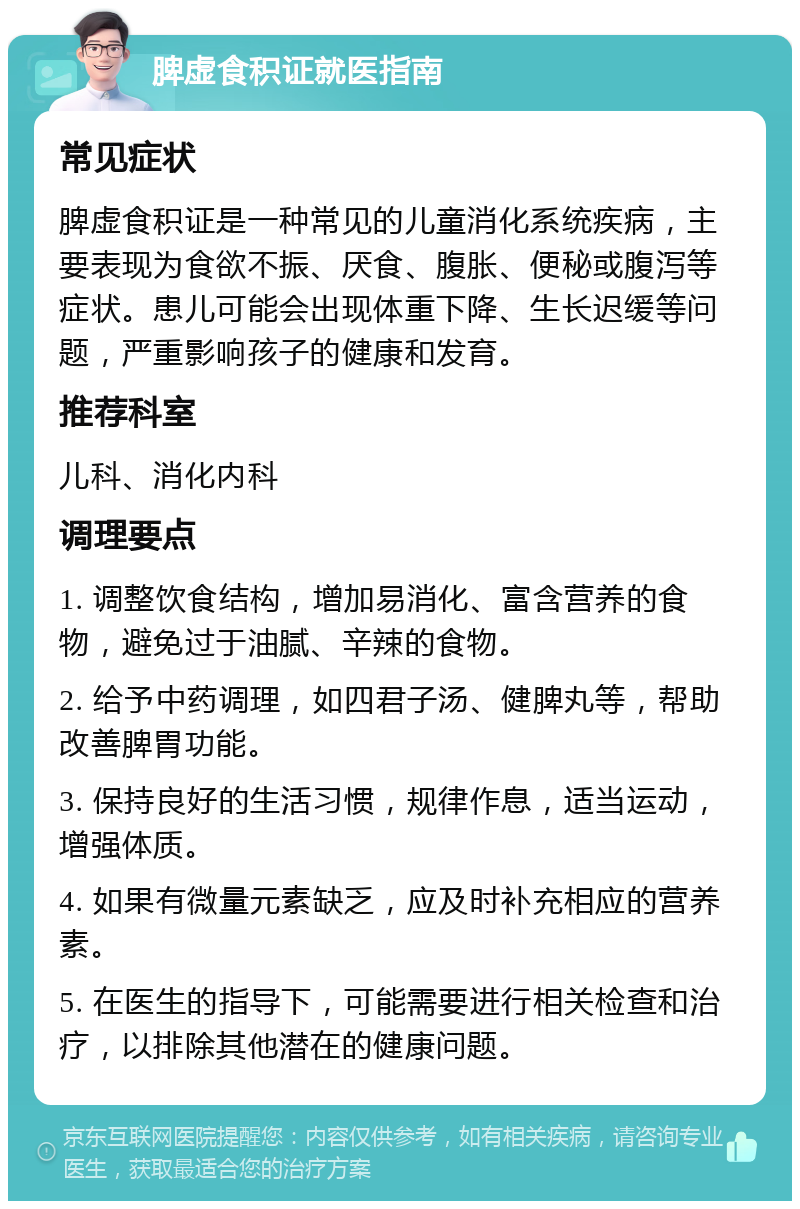 脾虚食积证就医指南 常见症状 脾虚食积证是一种常见的儿童消化系统疾病，主要表现为食欲不振、厌食、腹胀、便秘或腹泻等症状。患儿可能会出现体重下降、生长迟缓等问题，严重影响孩子的健康和发育。 推荐科室 儿科、消化内科 调理要点 1. 调整饮食结构，增加易消化、富含营养的食物，避免过于油腻、辛辣的食物。 2. 给予中药调理，如四君子汤、健脾丸等，帮助改善脾胃功能。 3. 保持良好的生活习惯，规律作息，适当运动，增强体质。 4. 如果有微量元素缺乏，应及时补充相应的营养素。 5. 在医生的指导下，可能需要进行相关检查和治疗，以排除其他潜在的健康问题。