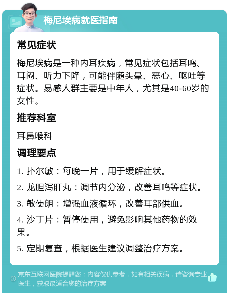 梅尼埃病就医指南 常见症状 梅尼埃病是一种内耳疾病，常见症状包括耳鸣、耳闷、听力下降，可能伴随头晕、恶心、呕吐等症状。易感人群主要是中年人，尤其是40-60岁的女性。 推荐科室 耳鼻喉科 调理要点 1. 扑尔敏：每晚一片，用于缓解症状。 2. 龙胆泻肝丸：调节内分泌，改善耳鸣等症状。 3. 敏使朗：增强血液循环，改善耳部供血。 4. 沙丁片：暂停使用，避免影响其他药物的效果。 5. 定期复查，根据医生建议调整治疗方案。