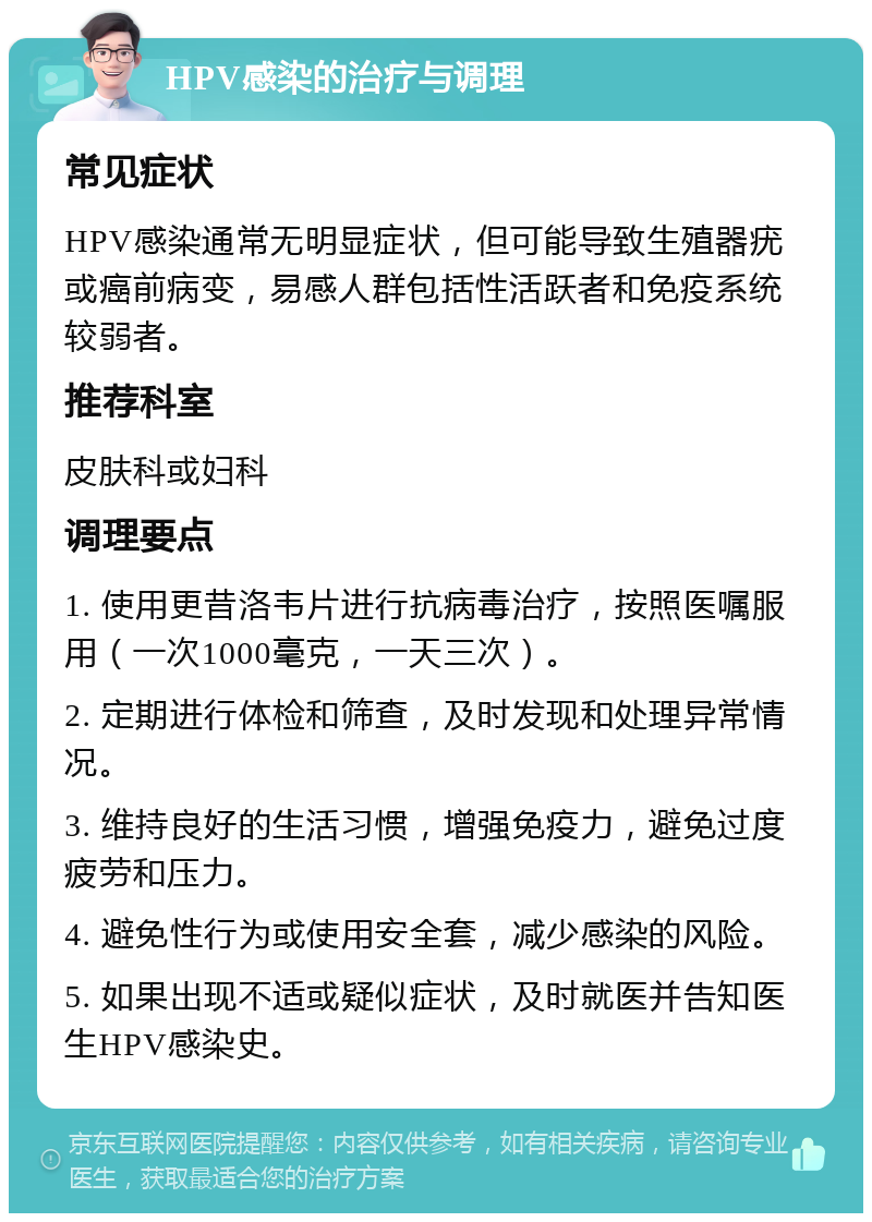 HPV感染的治疗与调理 常见症状 HPV感染通常无明显症状，但可能导致生殖器疣或癌前病变，易感人群包括性活跃者和免疫系统较弱者。 推荐科室 皮肤科或妇科 调理要点 1. 使用更昔洛韦片进行抗病毒治疗，按照医嘱服用（一次1000毫克，一天三次）。 2. 定期进行体检和筛查，及时发现和处理异常情况。 3. 维持良好的生活习惯，增强免疫力，避免过度疲劳和压力。 4. 避免性行为或使用安全套，减少感染的风险。 5. 如果出现不适或疑似症状，及时就医并告知医生HPV感染史。