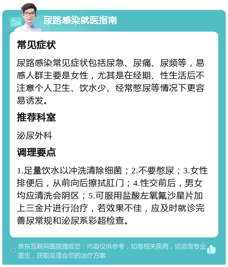 尿路感染就医指南 常见症状 尿路感染常见症状包括尿急、尿痛、尿频等，易感人群主要是女性，尤其是在经期、性生活后不注意个人卫生、饮水少、经常憋尿等情况下更容易诱发。 推荐科室 泌尿外科 调理要点 1.足量饮水以冲洗清除细菌；2.不要憋尿；3.女性排便后，从前向后擦拭肛门；4.性交前后，男女均应清洗会阴区；5.可服用盐酸左氧氟沙星片加上三金片进行治疗，若效果不佳，应及时就诊完善尿常规和泌尿系彩超检查。