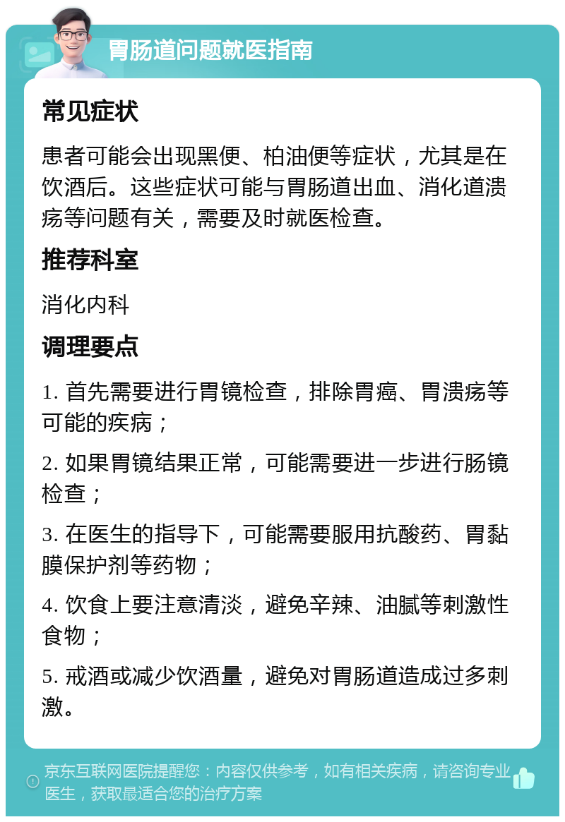 胃肠道问题就医指南 常见症状 患者可能会出现黑便、柏油便等症状，尤其是在饮酒后。这些症状可能与胃肠道出血、消化道溃疡等问题有关，需要及时就医检查。 推荐科室 消化内科 调理要点 1. 首先需要进行胃镜检查，排除胃癌、胃溃疡等可能的疾病； 2. 如果胃镜结果正常，可能需要进一步进行肠镜检查； 3. 在医生的指导下，可能需要服用抗酸药、胃黏膜保护剂等药物； 4. 饮食上要注意清淡，避免辛辣、油腻等刺激性食物； 5. 戒酒或减少饮酒量，避免对胃肠道造成过多刺激。