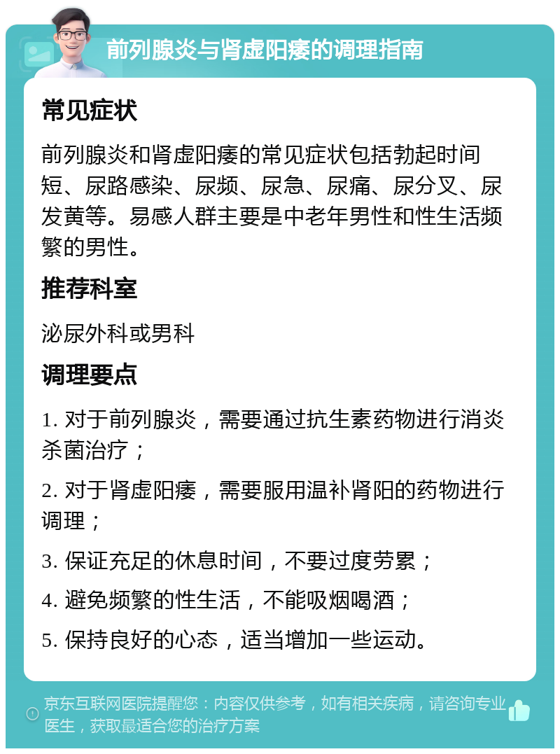 前列腺炎与肾虚阳痿的调理指南 常见症状 前列腺炎和肾虚阳痿的常见症状包括勃起时间短、尿路感染、尿频、尿急、尿痛、尿分叉、尿发黄等。易感人群主要是中老年男性和性生活频繁的男性。 推荐科室 泌尿外科或男科 调理要点 1. 对于前列腺炎，需要通过抗生素药物进行消炎杀菌治疗； 2. 对于肾虚阳痿，需要服用温补肾阳的药物进行调理； 3. 保证充足的休息时间，不要过度劳累； 4. 避免频繁的性生活，不能吸烟喝酒； 5. 保持良好的心态，适当增加一些运动。