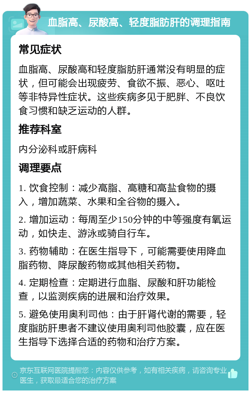 血脂高、尿酸高、轻度脂肪肝的调理指南 常见症状 血脂高、尿酸高和轻度脂肪肝通常没有明显的症状，但可能会出现疲劳、食欲不振、恶心、呕吐等非特异性症状。这些疾病多见于肥胖、不良饮食习惯和缺乏运动的人群。 推荐科室 内分泌科或肝病科 调理要点 1. 饮食控制：减少高脂、高糖和高盐食物的摄入，增加蔬菜、水果和全谷物的摄入。 2. 增加运动：每周至少150分钟的中等强度有氧运动，如快走、游泳或骑自行车。 3. 药物辅助：在医生指导下，可能需要使用降血脂药物、降尿酸药物或其他相关药物。 4. 定期检查：定期进行血脂、尿酸和肝功能检查，以监测疾病的进展和治疗效果。 5. 避免使用奥利司他：由于肝肾代谢的需要，轻度脂肪肝患者不建议使用奥利司他胶囊，应在医生指导下选择合适的药物和治疗方案。