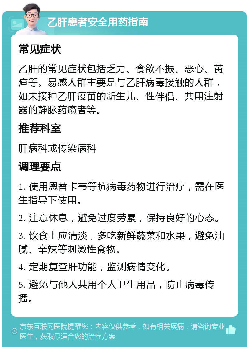 乙肝患者安全用药指南 常见症状 乙肝的常见症状包括乏力、食欲不振、恶心、黄疸等。易感人群主要是与乙肝病毒接触的人群，如未接种乙肝疫苗的新生儿、性伴侣、共用注射器的静脉药瘾者等。 推荐科室 肝病科或传染病科 调理要点 1. 使用恩替卡韦等抗病毒药物进行治疗，需在医生指导下使用。 2. 注意休息，避免过度劳累，保持良好的心态。 3. 饮食上应清淡，多吃新鲜蔬菜和水果，避免油腻、辛辣等刺激性食物。 4. 定期复查肝功能，监测病情变化。 5. 避免与他人共用个人卫生用品，防止病毒传播。