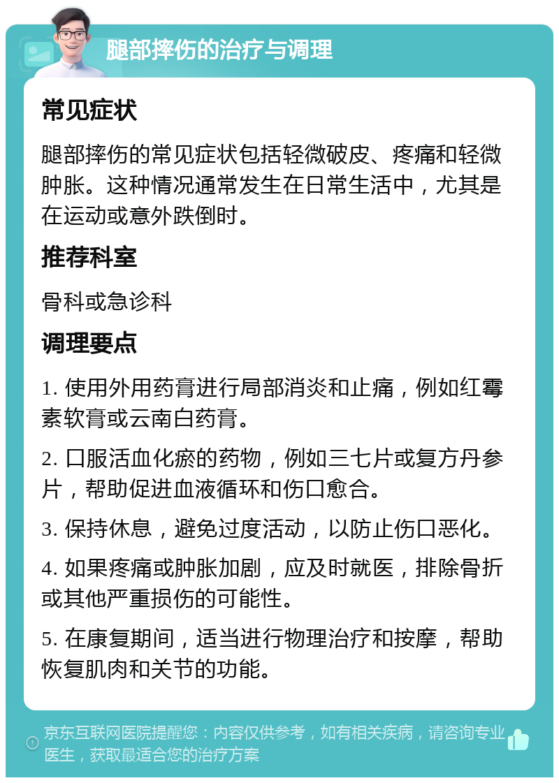 腿部摔伤的治疗与调理 常见症状 腿部摔伤的常见症状包括轻微破皮、疼痛和轻微肿胀。这种情况通常发生在日常生活中，尤其是在运动或意外跌倒时。 推荐科室 骨科或急诊科 调理要点 1. 使用外用药膏进行局部消炎和止痛，例如红霉素软膏或云南白药膏。 2. 口服活血化瘀的药物，例如三七片或复方丹参片，帮助促进血液循环和伤口愈合。 3. 保持休息，避免过度活动，以防止伤口恶化。 4. 如果疼痛或肿胀加剧，应及时就医，排除骨折或其他严重损伤的可能性。 5. 在康复期间，适当进行物理治疗和按摩，帮助恢复肌肉和关节的功能。